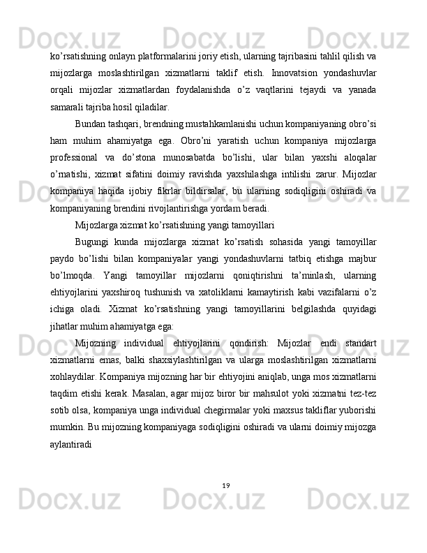 ko’rsatishning onlayn platformalarini joriy etish, ularning tajribasini tahlil qilish va
mijozlarga   moslashtirilgan   xizmatlarni   taklif   etish.   Innovatsion   yondashuvlar
orqali   mijozlar   xizmatlardan   foydalanishda   o’z   vaqtlarini   tejaydi   va   yanada
samarali tajriba hosil qiladilar.
Bundan tashqari, brendning mustahkamlanishi uchun kompaniyaning obro’si
ham   muhim   ahamiyatga   ega.   Obro’ni   yaratish   uchun   kompaniya   mijozlarga
professional   va   do’stona   munosabatda   bo’lishi,   ular   bilan   yaxshi   aloqalar
o’rnatishi,   xizmat   sifatini   doimiy   ravishda   yaxshilashga   intilishi   zarur.   Mijozlar
kompaniya   haqida   ijobiy   fikrlar   bildirsalar,   bu   ularning   sodiqligini   oshiradi   va
kompaniyaning brendini rivojlantirishga yordam beradi.
Mijozlarga xizmat ko’rsatishning yangi tamoyillari
Bugungi   kunda   mijozlarga   xizmat   ko’rsatish   sohasida   yangi   tamoyillar
paydo   bo’lishi   bilan   kompaniyalar   yangi   yondashuvlarni   tatbiq   etishga   majbur
bo’lmoqda.   Yangi   tamoyillar   mijozlarni   qoniqtirishni   ta’minlash,   ularning
ehtiyojlarini   yaxshiroq   tushunish   va   xatoliklarni   kamaytirish   kabi   vazifalarni   o’z
ichiga   oladi.   Xizmat   ko’rsatishning   yangi   tamoyillarini   belgilashda   quyidagi
jihatlar muhim ahamiyatga ega:
Mijozning   individual   ehtiyojlarini   qondirish:   Mijozlar   endi   standart
xizmatlarni   emas,   balki   shaxsiylashtirilgan   va   ularga   moslashtirilgan   xizmatlarni
xohlaydilar. Kompaniya mijozning har bir ehtiyojini aniqlab, unga mos xizmatlarni
taqdim etishi kerak. Masalan, agar mijoz biror bir mahsulot yoki xizmatni tez-tez
sotib olsa, kompaniya unga individual chegirmalar yoki maxsus takliflar yuborishi
mumkin. Bu mijozning kompaniyaga sodiqligini oshiradi va ularni doimiy mijozga
aylantiradi
19 