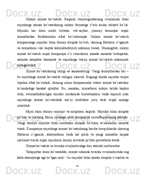 Onlayn   xizmat   ko’rsatish:   Raqamli   texnologiyalarning   rivojlanishi   bilan
mijozlarga   xizmat   ko’rsatishning   onlayn   formatiga   o’tish   ancha   dolzarb   bo’ldi.
Mijozlar   har   doim   mobil   ilovalar,   veb-saytlar,   ijtimoiy   tarmoqlar   orqali
xizmatlardan   foydalanishni   afzal   ko’rishmoqda.   Onlayn   xizmat   ko’rsatish
kompaniyaga   mijozlar   bilan   doimiy   aloqada   bo’lish,   ularning   fikrlarini   o’rganish
va   xizmatlarni   real   vaqtda   takomillashtirish   imkonini   beradi.   Shuningdek,   onlayn
xizmat   ko’rsatish   orqali   kompaniya   o’z   resurslarini   yanada   samarali   boshqaradi,
natijada   xarajatlar   kamayadi   va   mijozlarga   tezroq   xizmat   ko’rsatish   imkoniyati
yuzaga keladi.
Xizmat   ko’rsatishning   tezligi   va   samaradorligi:   Yangi   tamoyillardan   biri   –
bu mijozlarga xizmat  ko’rsatish tezligini oshirish. Bugungi kunda mijozlar vaqtni
tejashni   afzal   ko’rishadi,   shuning   uchun   kompaniyalar   tezkor   xizmat   ko’rsatishni
ta’minlashga   harakat   qiladilar.   Bu,   masalan,   xizmatlarni   onlayn   tarzda   taqdim
etish,   avtomatlashtirilgan   tizimlar   yordamida   buyurtmalarni   tezda   bajarish   yoki
mijozlarga   xizmat   ko’rsatishda   sun’iy   intellektni   joriy   etish   orqali   amalga
oshiriladi.
Mijoz   bilan   doimiy   muloqot   va   aloqalarni   saqlash:   Mijozlar   bilan   aloqada
bo’lish   va   ularning   fikrini   inobatga   olish   kompaniya   muvaffaqiyatining   kalitidir.
Yangi   tamoyil   mijozlar   bilan   muntazam   aloqada   bo’lishni   ta’minlashni   nazarda
tutadi. Kompaniya mijozlarga xizmat ko’rsatishning barcha bosqichlarida ularning
fikrlarini   o’rganish,   shikoyatlarni   tezda   hal   qilish   va   yangi   xizmatlar   haqida
ma'lumot berish orqali mijozlarni doimiy ravishda qo’llab-quvvatlashi kerak.
Xizmat ko’rsatish va brendni rivojlantirishga doir statistik ma'lumotlar
Tadqiqotlar shuni ko’rsatadiki, xizmat sohasida brendni rivojlantirishda eng
katta ahamiyatga ega bo’lgan omil – bu mijozlar bilan yaxshi aloqalar o’rnatish va
20 