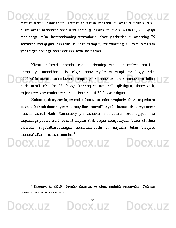 xizmat   sifatini   oshirishdir.   Xizmat   ko’rsatish   sohasida   mijozlar   tajribasini   tahlil
qilish   orqali   brendning   obro’si   va   sodiqligi   oshishi   mumkin.   Masalan,   2020-yilgi
tadqiqotga   ko’ra,   kompaniyaning   xizmatlarini   shaxsiylashtirish   mijozlarning   75
foizining   sodiqligini   oshirgan.   Bundan   tashqari,   mijozlarning   80   foizi   o’zlariga
yoqadigan brendga sodiq qolishni afzal ko’rishadi.
Xizmat   sohasida   brendni   rivojlantirishning   yana   bir   muhim   omili   –
kompaniya   tomonidan   joriy   etilgan   innovatsiyalar   va   yangi   texnologiyalardir.
2021-yilda   xizmat   ko’rsatuvchi   kompaniyalar   innovatsion   yondashuvlarni   tatbiq
etish   orqali   o’rtacha   25   foizga   ko’proq   mijozni   jalb   qilishgan,   shuningdek,
mijozlarning xizmatlardan rozi bo’lish darajasi 30 foizga oshgan.
Xulosa qilib aytganda, xizmat sohasida brendni rivojlantirish va mijozlarga
xizmat   ko’rsatishning   yangi   tamoyillari   muvaffaqiyatli   biznes   strategiyasining
asosini   tashkil   etadi.   Zamonaviy   yondashuvlar,   innovatsion   texnologiyalar   va
mijozlarga   yuqori   sifatli   xizmat   taqdim   etish   orqali   kompaniyalar   bozor   ulushini
oshirishi,   raqobatbardoshligini   mustahkamlashi   va   mijozlar   bilan   barqaror
munosabatlar o’rnatishi mumkin. 4
4
  Dastanov,   A.   (2019).   Mijozlar   ehtiyojlari   va   ularni   qondirish   strategiyalari.   Tashkent:
Iqtisodiyotni rivojlantirish markaz
21