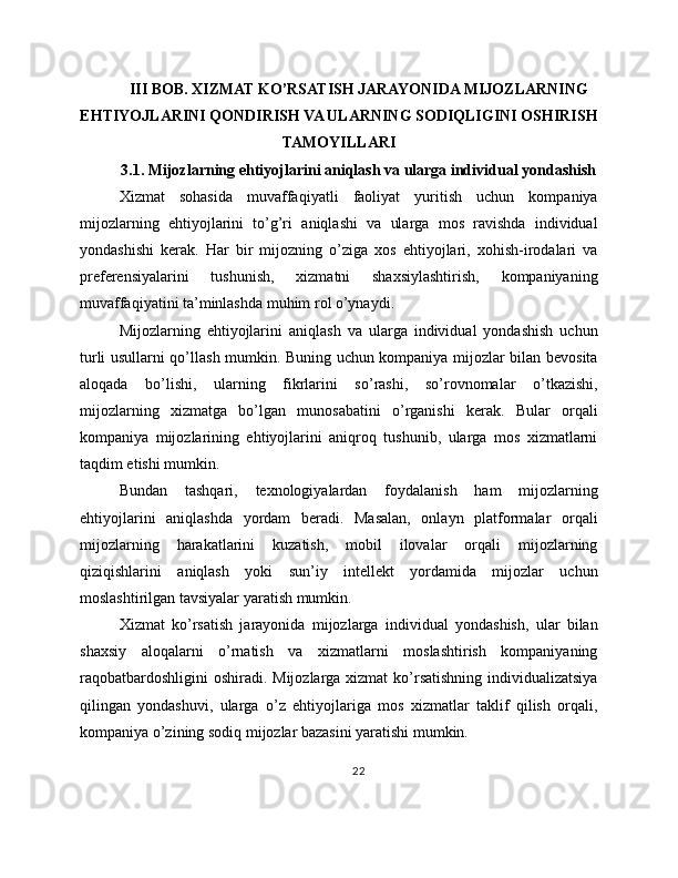 III BOB. XIZMAT KO’RSATISH JARAYONIDA MIJOZLARNING
EHTIYOJLARINI QONDIRISH VA ULARNING SODIQLIGINI OSHIRISH
TAMOYILLARI
3.1. Mijozlarning ehtiyojlarini aniqlash va ularga individual yondashish
Xizmat   sohasida   muvaffaqiyatli   faoliyat   yuritish   uchun   kompaniya
mijozlarning   ehtiyojlarini   to’g’ri   aniqlashi   va   ularga   mos   ravishda   individual
yondashishi   kerak.   Har   bir   mijozning   o’ziga   xos   ehtiyojlari,   xohish-irodalari   va
preferensiyalarini   tushunish,   xizmatni   shaxsiylashtirish,   kompaniyaning
muvaffaqiyatini ta’minlashda muhim rol o’ynaydi.
Mijozlarning   ehtiyojlarini   aniqlash   va   ularga   individual   yondashish   uchun
turli usullarni qo’llash mumkin. Buning uchun kompaniya mijozlar bilan bevosita
aloqada   bo’lishi,   ularning   fikrlarini   so’rashi,   so’rovnomalar   o’tkazishi,
mijozlarning   xizmatga   bo’lgan   munosabatini   o’rganishi   kerak.   Bular   orqali
kompaniya   mijozlarining   ehtiyojlarini   aniqroq   tushunib,   ularga   mos   xizmatlarni
taqdim etishi mumkin.
Bundan   tashqari,   texnologiyalardan   foydalanish   ham   mijozlarning
ehtiyojlarini   aniqlashda   yordam   beradi.   Masalan,   onlayn   platformalar   orqali
mijozlarning   harakatlarini   kuzatish,   mobil   ilovalar   orqali   mijozlarning
qiziqishlarini   aniqlash   yoki   sun’iy   intellekt   yordamida   mijozlar   uchun
moslashtirilgan tavsiyalar yaratish mumkin.
Xizmat   ko’rsatish   jarayonida   mijozlarga   individual   yondashish,   ular   bilan
shaxsiy   aloqalarni   o’rnatish   va   xizmatlarni   moslashtirish   kompaniyaning
raqobatbardoshligini  oshiradi. Mijozlarga xizmat  ko’rsatishning  individualizatsiya
qilingan   yondashuvi,   ularga   o’z   ehtiyojlariga   mos   xizmatlar   taklif   qilish   orqali,
kompaniya o’zining sodiq mijozlar bazasini yaratishi mumkin.
22 