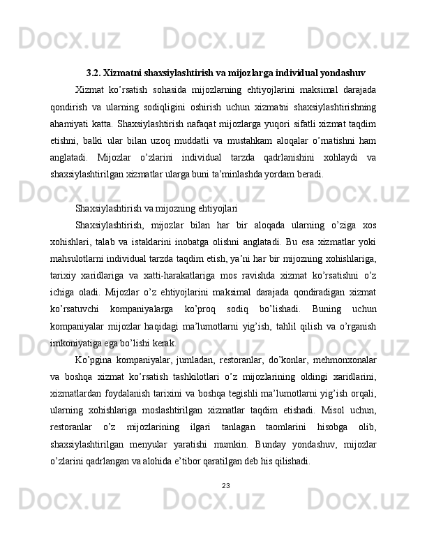 3.2. Xizmatni shaxsiylashtirish va mijozlarga individual yondashuv
Xizmat   ko’rsatish   sohasida   mijozlarning   ehtiyojlarini   maksimal   darajada
qondirish   va   ularning   sodiqligini   oshirish   uchun   xizmatni   shaxsiylashtirishning
ahamiyati  katta.  Shaxsiylashtirish  nafaqat   mijozlarga yuqori  sifatli   xizmat  taqdim
etishni,   balki   ular   bilan   uzoq   muddatli   va   mustahkam   aloqalar   o’rnatishni   ham
anglatadi.   Mijozlar   o’zlarini   individual   tarzda   qadrlanishini   xohlaydi   va
shaxsiylashtirilgan xizmatlar ularga buni ta’minlashda yordam beradi.
Shaxsiylashtirish va mijozning ehtiyojlari
Shaxsiylashtirish,   mijozlar   bilan   har   bir   aloqada   ularning   o’ziga   xos
xohishlari,   talab   va   istaklarini   inobatga   olishni   anglatadi.   Bu   esa   xizmatlar   yoki
mahsulotlarni individual tarzda taqdim etish, ya’ni har bir mijozning xohishlariga,
tarixiy   xaridlariga   va   xatti-harakatlariga   mos   ravishda   xizmat   ko’rsatishni   o’z
ichiga   oladi.   Mijozlar   o’z   ehtiyojlarini   maksimal   darajada   qondiradigan   xizmat
ko’rsatuvchi   kompaniyalarga   ko’proq   sodiq   bo’lishadi.   Buning   uchun
kompaniyalar   mijozlar   haqidagi   ma’lumotlarni   yig’ish,   tahlil   qilish   va   o’rganish
imkoniyatiga ega bo’lishi kerak.
Ko’pgina   kompaniyalar,   jumladan,   restoranlar,   do’konlar,   mehmonxonalar
va   boshqa   xizmat   ko’rsatish   tashkilotlari   o’z   mijozlarining   oldingi   xaridlarini,
xizmatlardan foydalanish  tarixini   va  boshqa  tegishli   ma’lumotlarni  yig’ish  orqali,
ularning   xohishlariga   moslashtirilgan   xizmatlar   taqdim   etishadi.   Misol   uchun,
restoranlar   o’z   mijozlarining   ilgari   tanlagan   taomlarini   hisobga   olib,
shaxsiylashtirilgan   menyular   yaratishi   mumkin.   Bunday   yondashuv,   mijozlar
o’zlarini qadrlangan va alohida e’tibor qaratilgan deb his qilishadi.
23 