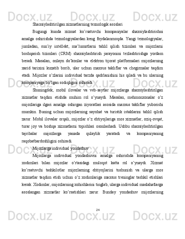 Shaxsiylashtirilgan xizmatlarning texnologik asoslari
Bugungi   kunda   xizmat   ko’rsatuvchi   kompaniyalar   shaxsiylashtirishni
amalga   oshirishda   texnologiyalardan   keng   foydalanmoqda.   Yangi   texnologiyalar,
jumladan,   sun’iy   intellekt,   ma’lumotlarni   tahlil   qilish   tizimlari   va   mijozlarni
boshqarish   tizimlari   (CRM)   shaxsiylashtirish   jarayonini   tezlashtirishga   yordam
beradi.   Masalan,   onlayn   do’konlar   va   elektron   tijorat   platformalari   mijozlarning
xarid   tarixini   kuzatib   borib,   ular   uchun   maxsus   takliflar   va   chegirmalar   taqdim
etadi.   Mijozlar   o’zlarini   individual   tarzda   qadrlanishini   his   qiladi   va   bu   ularning
kompaniyaga bo’lgan sodiqligini oshiradi.
Shuningdek,   mobil   ilovalar   va   veb-saytlar   mijozlarga   shaxsiylashtirilgan
xizmatlar   taqdim   etishda   muhim   rol   o’ynaydi.   Masalan,   mehmonxonalar   o’z
mijozlariga   ilgari   amalga   oshirgan   ziyoratlari   asosida   maxsus   takliflar   yuborishi
mumkin.   Buning   uchun   mijozlarning   sayohat   va   turistik   istaklarini   tahlil   qilish
zarur. Mobil  ilovalar  orqali, mijozlar  o’z ehtiyojlariga mos xizmatlar, oziq-ovqat,
turar   joy   va   boshqa   xizmatlarni   topishlari   osonlashadi.   Ushbu   shaxsiylashtirilgan
tajribalar   mijozlarga   yanada   qulaylik   yaratadi   va   kompaniyaning
raqobatbardoshligini oshiradi.
Mijozlarga individual yondashuv
Mijozlarga   individual   yondashuvni   amalga   oshirishda   kompaniyaning
xodimlari   bilan   mijozlar   o’rtasidagi   muloqot   katta   rol   o’ynaydi.   Xizmat
ko’rsatuvchi   tashkilotlar   mijozlarning   ehtiyojlarini   tushunish   va   ularga   mos
xizmatlar   taqdim   etish   uchun   o’z   xodimlariga   maxsus   treninglar   tashkil   etishlari
kerak. Xodimlar, mijozlarning xohishlarini tinglab, ularga individual maslahatlarga
asoslangan   xizmatlar   ko’rsatishlari   zarur.   Bunday   yondashuv   mijozlarning
24 