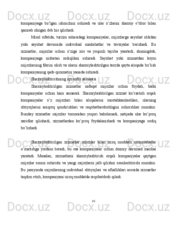 kompaniyaga   bo’lgan   ishonchini   oshiradi   va   ular   o’zlarini   shaxsiy   e’tibor   bilan
qamrab olingan deb his qilishadi.
Misol  sifatida, turizm  sohasidagi  kompaniyalar, mijozlarga sayohat  oldidan
yoki   sayohat   davomida   individual   maslahatlar   va   tavsiyalar   berishadi.   Bu
xizmatlar,   mijozlar   uchun   o’ziga   xos   va   yoqimli   tajriba   yaratadi,   shuningdek,
kompaniyaga   nisbatan   sodiqlikni   oshiradi.   Sayohat   yoki   xizmatdan   keyin
mijozlarning fikrini olish va ularni shaxsiylashtirilgan tarzda qayta aloqada bo’lish
kompaniyaning qadr-qimmatini yanada oshiradi.
Shaxsiylashtirishning iqtisodiy samarasi
Shaxsiylashtirilgan   xizmatlar   nafaqat   mijozlar   uchun   foydali,   balki
kompaniyalar   uchun   ham   samarali.   Shaxsiylashtirilgan   xizmat   ko’rsatish   orqali
kompaniyalar   o’z   mijozlari   bilan   aloqalarini   mustahkamlashlari,   ularning
ehtiyojlarini   aniqroq   qondirishlari   va   raqobatbardoshligini   oshirishlari   mumkin.
Bunday   xizmatlar   mijozlar   tomonidan   yuqori   baholanadi,   natijada   ular   ko’proq
xaridlar   qilishadi,   xizmatlardan   ko’proq   foydalanishadi   va   kompaniyaga   sodiq
bo’lishadi.
Shaxsiylashtirilgan   xizmatlar   mijozlar   bilan   uzoq   muddatli   munosabatlar
o’rnatishga   yordam   beradi,   bu   esa   kompaniyalar   uchun   doimiy   daromad   manbai
yaratadi.   Masalan,   xizmatlarni   shaxsiylashtirish   orqali   kompaniyalar   qaytgan
mijozlar sonini oshirishi va yangi mijozlarni jalb qilishni osonlashtirishi mumkin.
Bu   jarayonda   mijozlarning   individual   ehtiyojlari   va   afzalliklari   asosida   xizmatlar
taqdim etish, kompaniyani uzoq muddatda raqobatdosh qiladi.
25 