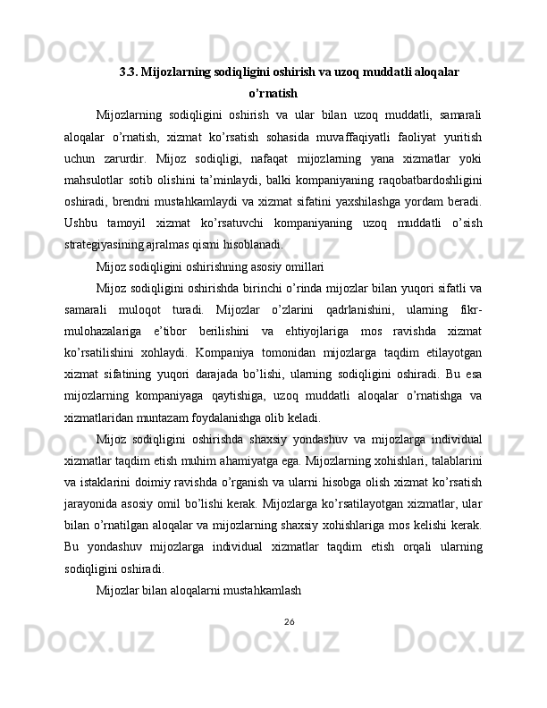 3.3. Mijozlarning sodiqligini oshirish va uzoq muddatli aloqalar
o’rnatish
Mijozlarning   sodiqligini   oshirish   va   ular   bilan   uzoq   muddatli,   samarali
aloqalar   o’rnatish,   xizmat   ko’rsatish   sohasida   muvaffaqiyatli   faoliyat   yuritish
uchun   zarurdir.   Mijoz   sodiqligi,   nafaqat   mijozlarning   yana   xizmatlar   yoki
mahsulotlar   sotib   olishini   ta’minlaydi,   balki   kompaniyaning   raqobatbardoshligini
oshiradi,  brendni   mustahkamlaydi  va  xizmat  sifatini  yaxshilashga   yordam  beradi.
Ushbu   tamoyil   xizmat   ko’rsatuvchi   kompaniyaning   uzoq   muddatli   o’sish
strategiyasining ajralmas qismi hisoblanadi.
Mijoz sodiqligini oshirishning asosiy omillari
Mijoz sodiqligini oshirishda birinchi o’rinda mijozlar bilan yuqori sifatli va
samarali   muloqot   turadi.   Mijozlar   o’zlarini   qadrlanishini,   ularning   fikr-
mulohazalariga   e’tibor   berilishini   va   ehtiyojlariga   mos   ravishda   xizmat
ko’rsatilishini   xohlaydi.   Kompaniya   tomonidan   mijozlarga   taqdim   etilayotgan
xizmat   sifatining   yuqori   darajada   bo’lishi,   ularning   sodiqligini   oshiradi.   Bu   esa
mijozlarning   kompaniyaga   qaytishiga,   uzoq   muddatli   aloqalar   o’rnatishga   va
xizmatlaridan muntazam foydalanishga olib keladi.
Mijoz   sodiqligini   oshirishda   shaxsiy   yondashuv   va   mijozlarga   individual
xizmatlar taqdim etish muhim ahamiyatga ega. Mijozlarning xohishlari, talablarini
va istaklarini  doimiy ravishda o’rganish va ularni hisobga olish xizmat  ko’rsatish
jarayonida   asosiy   omil   bo’lishi  kerak.  Mijozlarga   ko’rsatilayotgan  xizmatlar,  ular
bilan o’rnatilgan aloqalar va mijozlarning shaxsiy xohishlariga mos kelishi kerak.
Bu   yondashuv   mijozlarga   individual   xizmatlar   taqdim   etish   orqali   ularning
sodiqligini oshiradi.
Mijozlar bilan aloqalarni mustahkamlash
26 