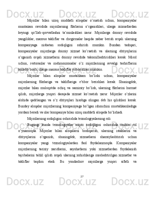Mijozlar   bilan   uzoq   muddatli   aloqalar   o’rnatish   uchun,   kompaniyalar
muntazam   ravishda   mijozlarning   fikrlarini   o’rganishlari,   ularga   xizmatlardan
keyingi   qo’llab-quvvatlashni   ta’minlashlari   zarur.   Mijozlarga   doimiy   ravishda
yangiliklar,   maxsus   takliflar   va   chegirmalar   haqida   xabar   berish   orqali   ularning
kompaniyaga   nisbatan   sodiqligini   oshirish   mumkin.   Bundan   tashqari,
kompaniyalar   mijozlarga   doimiy   xizmat   ko’rsatish   va   ularning   ehtiyojlarini
o’rganish   orqali   xizmatlarni   doimiy   ravishda   takomillashtirishlari   kerak.   Misol
uchun,   restoranlar   va   mehmonxonalar   o’z   mijozlarining   avvalgi   tashriflarini
kuzatib borib, ularga maxsus takliflar yuborishlari mumkin.
Mijozlar   bilan   aloqalar   mustahkam   bo’lishi   uchun,   kompaniyalar
mijozlarning   fikrlariga   va   takliflariga   e’tibor   berishlari   kerak.   Shuningdek,
mijozlar   bilan   muloqotda   ochiq   va   samimiy   bo’lish,   ularning   fikrlarini   hurmat
qilish,   mijozlarga   yuqori   darajada   xizmat   ko’rsatish   zarur.   Mijozlar   o’zlarini
alohida   qadrlangan   va   o’z   ehtiyojlari   hisobga   olingan   deb   his   qilishlari   kerak.
Bunday   aloqalar   mijozlarning   kompaniyaga   bo’lgan   ishonchini   mustahkamlashga
yordam beradi va ular kompaniya bilan uzoq muddatli aloqada bo’lishadi.
Mijozlarning sodiqligini oshirishda texnologiyalarning roli
Bugungi   kunda   texnologiyalar   mijoz   sodiqligini   oshirishda   muhim   rol
o’ynamoqda.   Mijozlar   bilan   aloqalarni   boshqarish,   ularning   istaklarini   va
ehtiyojlarini   o’rganish,   shuningdek,   xizmatlarni   shaxsiylashtirish   uchun
kompaniyalar   yangi   texnologiyalardan   faol   foydalanmoqda.   Kompaniyalar
mijozlarning   tarixiy   xaridlarini,   sayohatlarni   yoki   xizmatlardan   foydalanish
tajribalarini   tahlil   qilish   orqali   ularning   xohishlariga   moslashtirilgan   xizmatlar   va
takliflar   taqdim   etadi.   Bu   yondashuv   mijozlarga   yuqori   sifatli   va
27 