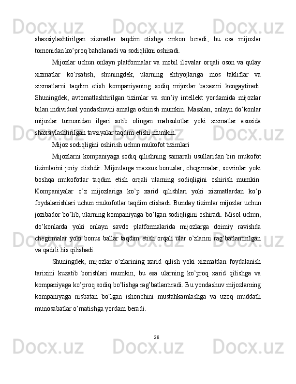 shaxsiylashtirilgan   xizmatlar   taqdim   etishga   imkon   beradi,   bu   esa   mijozlar
tomonidan ko’proq baholanadi va sodiqlikni oshiradi.
Mijozlar   uchun   onlayn   platformalar   va   mobil   ilovalar   orqali   oson   va   qulay
xizmatlar   ko’rsatish,   shuningdek,   ularning   ehtiyojlariga   mos   takliflar   va
xizmatlarni   taqdim   etish   kompaniyaning   sodiq   mijozlar   bazasini   kengaytiradi.
Shuningdek,   avtomatlashtirilgan   tizimlar   va   sun’iy   intellekt   yordamida   mijozlar
bilan individual yondashuvni amalga oshirish mumkin. Masalan, onlayn do’konlar
mijozlar   tomonidan   ilgari   sotib   olingan   mahsulotlar   yoki   xizmatlar   asosida
shaxsiylashtirilgan tavsiyalar taqdim etishi mumkin.
Mijoz sodiqligini oshirish uchun mukofot tizimlari
Mijozlarni   kompaniyaga  sodiq   qilishning   samarali  usullaridan  biri   mukofot
tizimlarini joriy etishdir. Mijozlarga maxsus bonuslar, chegirmalar, sovrinlar yoki
boshqa   mukofotlar   taqdim   etish   orqali   ularning   sodiqligini   oshirish   mumkin.
Kompaniyalar   o’z   mijozlariga   ko’p   xarid   qilishlari   yoki   xizmatlardan   ko’p
foydalanishlari uchun mukofotlar taqdim etishadi. Bunday tizimlar mijozlar uchun
jozibador bo’lib, ularning kompaniyaga bo’lgan sodiqligini oshiradi. Misol uchun,
do’konlarda   yoki   onlayn   savdo   platformalarida   mijozlarga   doimiy   ravishda
chegirmalar   yoki   bonus   ballar   taqdim   etish   orqali   ular   o’zlarini   rag’batlantirilgan
va qadrli his qilishadi.
Shuningdek,   mijozlar   o’zlarining   xarid   qilish   yoki   xizmatdan   foydalanish
tarixini   kuzatib   borishlari   mumkin,   bu   esa   ularning   ko’proq   xarid   qilishga   va
kompaniyaga ko’proq sodiq bo’lishga rag’batlantiradi. Bu yondashuv mijozlarning
kompaniyaga   nisbatan   bo’lgan   ishonchini   mustahkamlashga   va   uzoq   muddatli
munosabatlar o’rnatishga yordam beradi.
28 