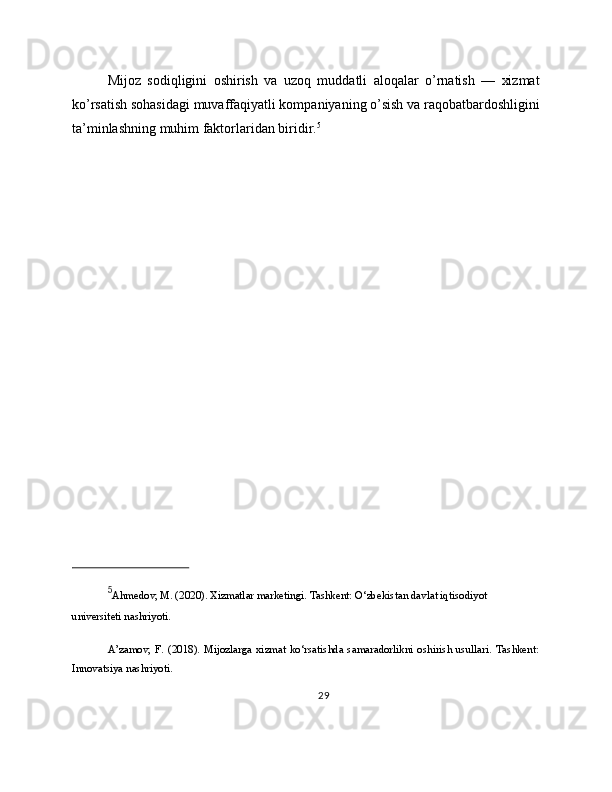 Mijoz   sodiqligini   oshirish   va   uzoq   muddatli   aloqalar   o’rnatish   —   xizmat
ko’rsatish sohasidagi muvaffaqiyatli kompaniyaning o’sish va raqobatbardoshligini
ta’minlashning muhim faktorlaridan biridir. 5
5
Ahmedov, M. (2020). Xizmatlar marketingi. Tashkent: O‘zbekistan davlat iqtisodiyot 
universiteti nashriyoti.
A’zamov,  F.  (2018).   Mijozlarga   xizmat   ko‘rsatishda  samaradorlikni   oshirish   usullari.   Tashkent:
Innovatsiya nashriyoti.
29 