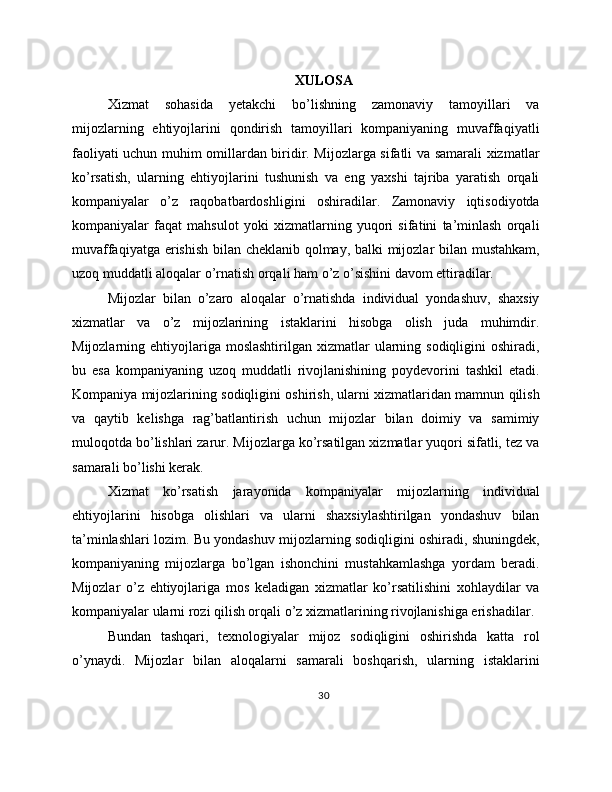 XULOSA
Xizmat   sohasida   yetakchi   bo’lishning   zamonaviy   tamoyillari   va
mijozlarning   ehtiyojlarini   qondirish   tamoyillari   kompaniyaning   muvaffaqiyatli
faoliyati uchun muhim omillardan biridir. Mijozlarga sifatli va samarali xizmatlar
ko’rsatish,   ularning   ehtiyojlarini   tushunish   va   eng   yaxshi   tajriba   yaratish   orqali
kompaniyalar   o’z   raqobatbardoshligini   oshiradilar.   Zamonaviy   iqtisodiyotda
kompaniyalar   faqat   mahsulot   yoki   xizmatlarning   yuqori   sifatini   ta’minlash   orqali
muvaffaqiyatga erishish bilan cheklanib qolmay, balki mijozlar bilan mustahkam,
uzoq muddatli aloqalar o’rnatish orqali ham o’z o’sishini davom ettiradilar.
Mijozlar   bilan   o’zaro   aloqalar   o’rnatishda   individual   yondashuv,   shaxsiy
xizmatlar   va   o’z   mijozlarining   istaklarini   hisobga   olish   juda   muhimdir.
Mijozlarning ehtiyojlariga  moslashtirilgan  xizmatlar   ularning  sodiqligini  oshiradi,
bu   esa   kompaniyaning   uzoq   muddatli   rivojlanishining   poydevorini   tashkil   etadi.
Kompaniya mijozlarining sodiqligini oshirish, ularni xizmatlaridan mamnun qilish
va   qaytib   kelishga   rag’batlantirish   uchun   mijozlar   bilan   doimiy   va   samimiy
muloqotda bo’lishlari zarur. Mijozlarga ko’rsatilgan xizmatlar yuqori sifatli, tez va
samarali bo’lishi kerak.
Xizmat   ko’rsatish   jarayonida   kompaniyalar   mijozlarning   individual
ehtiyojlarini   hisobga   olishlari   va   ularni   shaxsiylashtirilgan   yondashuv   bilan
ta’minlashlari lozim. Bu yondashuv mijozlarning sodiqligini oshiradi, shuningdek,
kompaniyaning   mijozlarga   bo’lgan   ishonchini   mustahkamlashga   yordam   beradi.
Mijozlar   o’z   ehtiyojlariga   mos   keladigan   xizmatlar   ko’rsatilishini   xohlaydilar   va
kompaniyalar ularni rozi qilish orqali o’z xizmatlarining rivojlanishiga erishadilar.
Bundan   tashqari,   texnologiyalar   mijoz   sodiqligini   oshirishda   katta   rol
o’ynaydi.   Mijozlar   bilan   aloqalarni   samarali   boshqarish,   ularning   istaklarini
30 