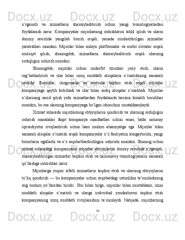 o’rganish   va   xizmatlarni   shaxsiylashtirish   uchun   yangi   texnologiyalardan
foydalanish   zarur.   Kompaniyalar   mijozlarning   xohishlarini   tahlil   qilish   va   ularni
doimiy   ravishda   yangilab   borish   orqali,   yanada   moslashtirilgan   xizmatlar
yaratishlari   mumkin.   Mijozlar   bilan   onlayn   platformalar   va   mobil   ilovalar   orqali
muloqot   qilish,   shuningdek,   xizmatlarni   shaxsiylashtirish   orqali   ularning
sodiqligini oshirish mumkin.
Shuningdek,   mijozlar   uchun   mukofot   tizimlari   joriy   etish,   ularni
rag’batlantirish   va   ular   bilan   uzoq   muddatli   aloqalarni   o’rnatishning   samarali
usulidir.   Bonuslar,   chegirmalar   va   sovrinlar   taqdim   etish   orqali   mijozlar
kompaniyaga   qaytib   kelishadi   va   ular   bilan   sodiq   aloqalar   o’rnatiladi.   Mijozlar
o’zlarining   xarid   qilish   yoki   xizmatlardan   foydalanish   tarixini   kuzatib   borishlari
mumkin, bu esa ularning kompaniyaga bo’lgan ishonchini mustahkamlaydi.
Xizmat sohasida mijozlarning ehtiyojlarini qondirish va ularning sodiqligini
oshirish   masalalari   faqat   kompaniya   manfaatlari   uchun   emas,   balki   umumiy
iqtisodiyotni   rivojlantirish   uchun   ham   muhim   ahamiyatga   ega.   Mijozlar   bilan
samarali aloqalar o’rnatish orqali kompaniyalar o’z faoliyatini kengaytirishi, yangi
bozorlarni egallashi va o’z raqobatbardoshligini oshirishi mumkin. Shuning uchun
xizmat   sohasidagi  kompaniyalar   mijozlar  ehtiyojlarini   doimiy  ravishda   o’rganish,
shaxsiylashtirilgan xizmatlar taqdim etish va zamonaviy texnologiyalarni samarali
qo’llashga intilishlari zarur.
Mijozlarga   yuqori   sifatli   xizmatlarni   taqdim   etish   va   ularning   ehtiyojlarini
to’liq qondirish — bu kompaniyalar  uchun raqobatdagi  ustunlikni  ta’minlashning
eng   muhim   yo’llaridan   biridir.   Shu   bilan   birga,   mijozlar   bilan   mustahkam,   uzun
muddatli   aloqalar   o’rnatish   va   ularga   individual   yondashuvni   taqdim   etish
kompaniyaning   uzoq   muddatli   rivojlanishini   ta’minlaydi.   Natijada,   mijozlarning
31 