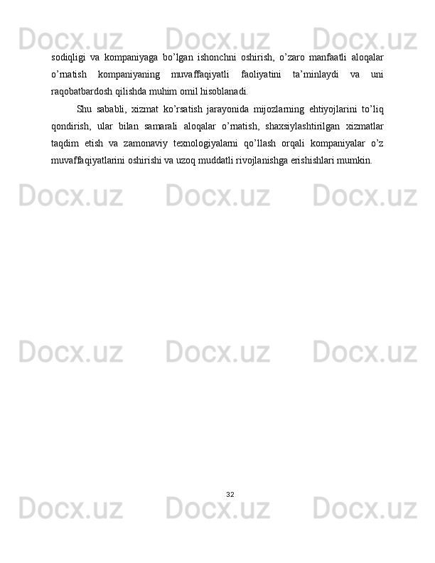 sodiqligi   va   kompaniyaga   bo’lgan   ishonchni   oshirish,   o’zaro   manfaatli   aloqalar
o’rnatish   kompaniyaning   muvaffaqiyatli   faoliyatini   ta’minlaydi   va   uni
raqobatbardosh qilishda muhim omil hisoblanadi.
Shu   sababli,   xizmat   ko’rsatish   jarayonida   mijozlarning   ehtiyojlarini   to’liq
qondirish,   ular   bilan   samarali   aloqalar   o’rnatish,   shaxsiylashtirilgan   xizmatlar
taqdim   etish   va   zamonaviy   texnologiyalarni   qo’llash   orqali   kompaniyalar   o’z
muvaffaqiyatlarini oshirishi va uzoq muddatli rivojlanishga erishishlari mumkin.
32 