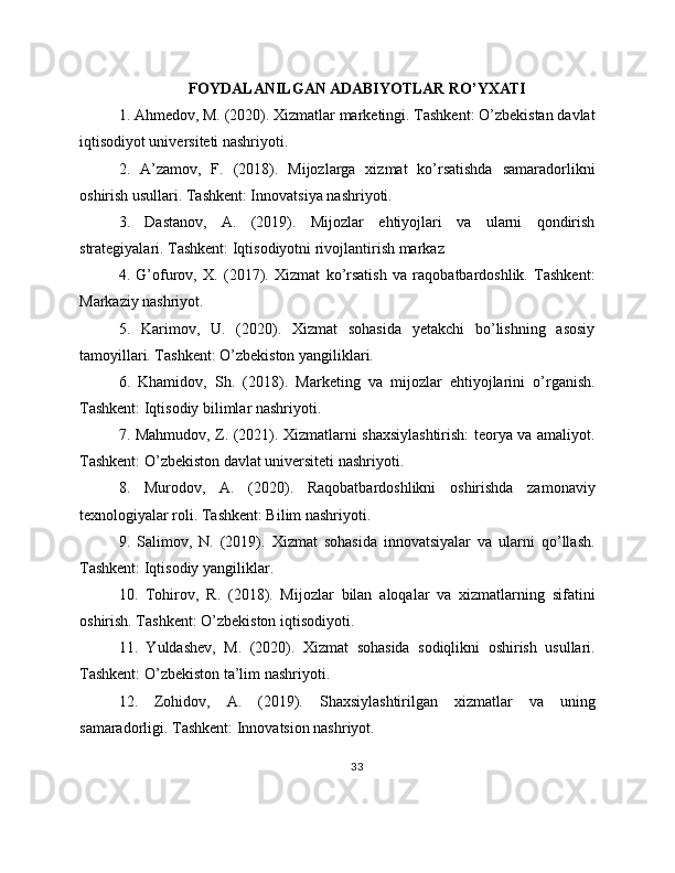 FOYDALANILGAN ADABIYOTLAR RO’YXATI
1. Ahmedov, M. (2020). Xizmatlar marketingi. Tashkent: O’zbekistan davlat
iqtisodiyot universiteti nashriyoti.
2.   A’zamov,   F.   (2018).   Mijozlarga   xizmat   ko’rsatishda   samaradorlikni
oshirish usullari. Tashkent: Innovatsiya nashriyoti.
3.   Dastanov,   A.   (2019).   Mijozlar   ehtiyojlari   va   ularni   qondirish
strategiyalari. Tashkent: Iqtisodiyotni rivojlantirish markaz
4.   G’ofurov,   X.   (2017).   Xizmat   ko’rsatish   va   raqobatbardoshlik.   Tashkent:
Markaziy nashriyot.
5.   Karimov,   U.   (2020).   Xizmat   sohasida   yetakchi   bo’lishning   asosiy
tamoyillari. Tashkent: O’zbekiston yangiliklari.
6.   Khamidov,   Sh.   (2018).   Marketing   va   mijozlar   ehtiyojlarini   o’rganish.
Tashkent: Iqtisodiy bilimlar nashriyoti.
7. Mahmudov, Z. (2021). Xizmatlarni shaxsiylashtirish: teorya va amaliyot.
Tashkent: O’zbekiston davlat universiteti nashriyoti.
8.   Murodov,   A.   (2020).   Raqobatbardoshlikni   oshirishda   zamonaviy
texnologiyalar roli. Tashkent: Bilim nashriyoti.
9.   Salimov,   N.   (2019).   Xizmat   sohasida   innovatsiyalar   va   ularni   qo’llash.
Tashkent: Iqtisodiy yangiliklar.
10.   Tohirov,   R.   (2018).   Mijozlar   bilan   aloqalar   va   xizmatlarning   sifatini
oshirish. Tashkent: O’zbekiston iqtisodiyoti.
11.   Yuldashev,   M.   (2020).   Xizmat   sohasida   sodiqlikni   oshirish   usullari.
Tashkent: O’zbekiston ta’lim nashriyoti.
12.   Zohidov,   A.   (2019).   Shaxsiylashtirilgan   xizmatlar   va   uning
samaradorligi. Tashkent: Innovatsion nashriyot.
33 