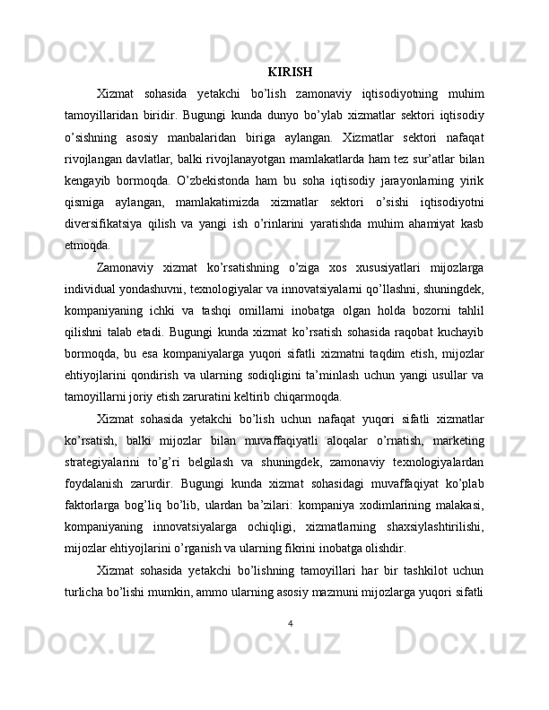 KIRISH
Xizmat   sohasida   yetakchi   bo’lish   zamonaviy   iqtisodiyotning   muhim
tamoyillaridan   biridir.   Bugungi   kunda   dunyo   bo’ylab   xizmatlar   sektori   iqtisodiy
o’sishning   asosiy   manbalaridan   biriga   aylangan.   Xizmatlar   sektori   nafaqat
rivojlangan davlatlar, balki rivojlanayotgan mamlakatlarda ham tez sur’atlar bilan
kengayib   bormoqda.   O’zbekistonda   ham   bu   soha   iqtisodiy   jarayonlarning   yirik
qismiga   aylangan,   mamlakatimizda   xizmatlar   sektori   o’sishi   iqtisodiyotni
diversifikatsiya   qilish   va   yangi   ish   o’rinlarini   yaratishda   muhim   ahamiyat   kasb
etmoqda.
Zamonaviy   xizmat   ko’rsatishning   o’ziga   xos   xususiyatlari   mijozlarga
individual yondashuvni, texnologiyalar va innovatsiyalarni qo’llashni, shuningdek,
kompaniyaning   ichki   va   tashqi   omillarni   inobatga   olgan   holda   bozorni   tahlil
qilishni   talab   etadi.   Bugungi   kunda   xizmat   ko’rsatish   sohasida   raqobat   kuchayib
bormoqda,   bu   esa   kompaniyalarga   yuqori   sifatli   xizmatni   taqdim   etish,   mijozlar
ehtiyojlarini   qondirish   va   ularning   sodiqligini   ta’minlash   uchun   yangi   usullar   va
tamoyillarni joriy etish zaruratini keltirib chiqarmoqda.
Xizmat   sohasida   yetakchi   bo’lish   uchun   nafaqat   yuqori   sifatli   xizmatlar
ko’rsatish,   balki   mijozlar   bilan   muvaffaqiyatli   aloqalar   o’rnatish,   marketing
strategiyalarini   to’g’ri   belgilash   va   shuningdek,   zamonaviy   texnologiyalardan
foydalanish   zarurdir.   Bugungi   kunda   xizmat   sohasidagi   muvaffaqiyat   ko’plab
faktorlarga   bog’liq   bo’lib,   ulardan   ba’zilari:   kompaniya   xodimlarining   malakasi,
kompaniyaning   innovatsiyalarga   ochiqligi,   xizmatlarning   shaxsiylashtirilishi,
mijozlar ehtiyojlarini o’rganish va ularning fikrini inobatga olishdir.
Xizmat   sohasida   yetakchi   bo’lishning   tamoyillari   har   bir   tashkilot   uchun
turlicha bo’lishi mumkin, ammo ularning asosiy mazmuni mijozlarga yuqori sifatli
4 