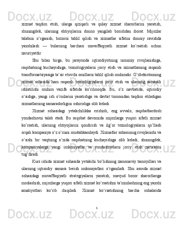 xizmat   taqdim   etish,   ularga   qiziqarli   va   qulay   xizmat   sharoitlarini   yaratish,
shuningdek,   ularning   ehtiyojlarini   doimo   yangilab   borishdan   iborat.   Mijozlar
talabini   o’rganish,   bozorni   tahlil   qilish   va   xizmatlar   sifatini   doimiy   ravishda
yaxshilash   —   bularning   barchasi   muvaffaqiyatli   xizmat   ko’rsatish   uchun
zaruriyatdir.
Shu   bilan   birga,   bu   jarayonda   iqtisodiyotning   umumiy   rivojlanishiga,
raqobatning   kuchayishiga,   texnologiyalarni   joriy   etish   va   xizmatlarning   raqamli
transformatsiyasiga ta’sir etuvchi omillarni tahlil qilish muhimdir. O’zbekistonning
xizmat   sohasida   ham   raqamli   texnologiyalarni   joriy   etish   va   ularning   samarali
ishlatilishi   muhim   vazifa   sifatida   ko’rilmoqda.   Bu,   o’z   navbatida,   iqtisodiy
o’sishga,   yangi   ish   o’rinlarini   yaratishga   va   davlat   tomonidan   taqdim   etiladigan
xizmatlarning samaradorligini oshirishga olib keladi.
Xizmat   sohasidagi   yetakchilikka   erishish,   eng   avvalo,   raqobatbardosh
yondashuvni   talab   etadi.   Bu   raqobat   davomida   mijozlarga   yuqori   sifatli   xizmat
ko’rsatish,   ularning   ehtiyojlarini   qondirish   va   ilg’or   texnologiyalarni   qo’llash
orqali kompaniya o’z o’rnini mustahkamlaydi. Xizmatlar sohasining rivojlanishi va
o’sishi   bir   vaqtning   o’zida   raqobatning   kuchayishiga   olib   keladi,   shuningdek,
kompaniyalarga   yangi   imkoniyatlar   va   yondashuvlarni   joriy   etish   zaruratini
tug’diradi.
Kurs ishida xizmat  sohasida yetakchi bo’lishning zamonaviy tamoyillari va
ularning   iqtisodiy   samara   berish   imkoniyatlari   o’rganiladi.   Shu   asosda   xizmat
sohasidagi   muvaffaqiyatli   strategiyalarni   yaratish,   mavjud   bozor   sharoitlariga
moslashish, mijozlarga yuqori sifatli xizmat ko’rsatishni ta’minlashning eng yaxshi
amaliyotlari   ko’rib   chiqiladi.   Xizmat   ko’rsatishning   barcha   sohalarida
5 