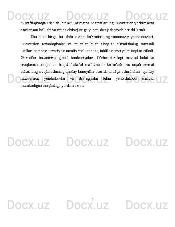 muvaffaqiyatga erishish, birinchi navbatda, xizmatlarning innovatsion yechimlarga
asoslangan bo’lishi va mijoz ehtiyojlariga yuqori darajada javob berishi kerak.
Shu   bilan   birga,   bu   ishda   xizmat   ko’rsatishning   zamonaviy   yondashuvlari,
innovatsion   texnologiyalar   va   mijozlar   bilan   aloqalar   o’rnatishning   samarali
usullari haqidagi nazariy va amaliy ma’lumotlar, tahlil va tavsiyalar taqdim etiladi.
Xizmatlar   bozorining   global   tendensiyalari,   O’zbekistondagi   mavjud   holat   va
rivojlanish   istiqbollari   haqida   batafsil   ma’lumotlar   keltiriladi.   Bu   orqali   xizmat
sohasining rivojlanishining qanday tamoyillar asosida amalga oshirilishini, qanday
innovatsion   yondashuvlar   va   strategiyalar   bilan   yetakchilikka   erishish
mumkinligini aniqlashga yordam beradi.
6 