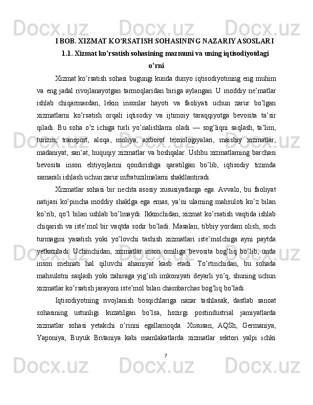 I BOB. XIZMAT KO’RSATISH SOHASINING NAZARIY ASOSLARI
1.1. Xizmat ko’rsatish sohasining mazmuni va uning iqtisodiyotdagi
o’rni
Xizmat ko’rsatish sohasi  bugungi kunda dunyo iqtisodiyotining eng muhim
va   eng   jadal   rivojlanayotgan   tarmoqlaridan   biriga   aylangan.   U   moddiy   ne’matlar
ishlab   chiqarmasdan,   lekin   insonlar   hayoti   va   faoliyati   uchun   zarur   bo’lgan
xizmatlarni   ko’rsatish   orqali   iqtisodiy   va   ijtimoiy   taraqqiyotga   bevosita   ta’sir
qiladi.   Bu   soha   o’z   ichiga   turli   yo’nalishlarni   oladi   —   sog’liqni   saqlash,   ta’lim,
turizm,   transport,   aloqa,   moliya,   axborot   texnologiyalari,   maishiy   xizmatlar,
madaniyat, san’at, huquqiy xizmatlar  va boshqalar. Ushbu xizmatlarning barchasi
bevosita   inson   ehtiyojlarini   qondirishga   qaratilgan   bo’lib,   iqtisodiy   tizimda
samarali ishlash uchun zarur infratuzilmalarni shakllantiradi.
Xizmatlar   sohasi   bir   nechta   asosiy   xususiyatlarga   ega.   Avvalo,   bu   faoliyat
natijasi   ko’pincha   moddiy  shaklga   ega   emas,   ya’ni   ularning  mahsuloti   ko’z   bilan
ko’rib, qo’l bilan ushlab bo’lmaydi. Ikkinchidan, xizmat  ko’rsatish vaqtida ishlab
chiqarish va iste’mol bir vaqtda sodir bo’ladi. Masalan, tibbiy yordam olish, soch
turmagini   yasatish   yoki   yo’lovchi   tashish   xizmatlari   iste’molchiga   ayni   paytda
yetkaziladi.   Uchinchidan,   xizmatlar   inson   omiliga   bevosita   bog’liq   bo’lib,   unda
inson   mehnati   hal   qiluvchi   ahamiyat   kasb   etadi.   To’rtinchidan,   bu   sohada
mahsulotni   saqlash   yoki   zahiraga   yig’ish   imkoniyati   deyarli   yo’q,   shuning   uchun
xizmatlar ko’rsatish jarayoni iste’mol bilan chambarchas bog’liq bo’ladi.
Iqtisodiyotning   rivojlanish   bosqichlariga   nazar   tashlasak,   dastlab   sanoat
sohasining   ustunligi   kuzatilgan   bo’lsa,   hozirgi   postindustrial   jamiyatlarda
xizmatlar   sohasi   yetakchi   o’rinni   egallamoqda.   Xususan,   AQSh,   Germaniya,
Yaponiya,   Buyuk   Britaniya   kabi   mamlakatlarda   xizmatlar   sektori   yalpi   ichki
7 