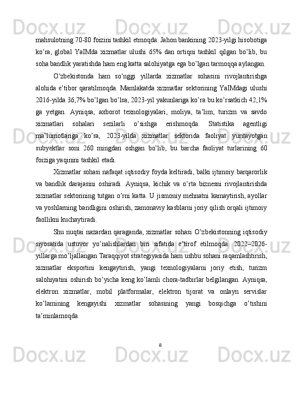 mahsulotning 70-80 foizini tashkil etmoqda. Jahon bankining 2023-yilgi hisobotiga
ko’ra,   global   YaIMda   xizmatlar   ulushi   65%   dan   ortiqni   tashkil   qilgan   bo’lib,   bu
soha bandlik yaratishda ham eng katta salohiyatga ega bo’lgan tarmoqqa aylangan.
O’zbekistonda   ham   so’nggi   yillarda   xizmatlar   sohasini   rivojlantirishga
alohida e’tibor  qaratilmoqda. Mamlakatda  xizmatlar  sektorining YaIMdagi  ulushi
2016-yilda 36,7% bo’lgan bo’lsa, 2023-yil yakunlariga ko’ra bu ko’rsatkich 42,1%
ga   yetgan.   Ayniqsa,   axborot   texnologiyalari,   moliya,   ta’lim,   turizm   va   savdo
xizmatlari   sohalari   sezilarli   o’sishga   erishmoqda.   Statistika   agentligi
ma’lumotlariga   ko’ra,   2023-yilda   xizmatlar   sektorida   faoliyat   yuritayotgan
subyektlar   soni   260   mingdan   oshgan   bo’lib,   bu   barcha   faoliyat   turlarining   60
foiziga yaqinini tashkil etadi.
Xizmatlar sohasi nafaqat iqtisodiy foyda keltiradi, balki ijtimoiy barqarorlik
va   bandlik   darajasini   oshiradi.   Ayniqsa,   kichik   va   o’rta   biznesni   rivojlantirishda
xizmatlar sektorining tutgan o’rni katta. U jismoniy mehnatni kamaytirish, ayollar
va yoshlarning bandligini oshirish, zamonaviy kasblarni joriy qilish orqali ijtimoiy
faollikni kuchaytiradi.
Shu nuqtai  nazardan qaraganda, xizmatlar sohasi  O’zbekistonning iqtisodiy
siyosatida   ustuvor   yo’nalishlardan   biri   sifatida   e’tirof   etilmoqda.   2022–2026-
yillarga mo’ljallangan Taraqqiyot strategiyasida ham ushbu sohani raqamlashtirish,
xizmatlar   eksportini   kengaytirish,   yangi   texnologiyalarni   joriy   etish,   turizm
salohiyatini oshirish bo’yicha keng ko’lamli chora-tadbirlar belgilangan. Ayniqsa,
elektron   xizmatlar,   mobil   platformalar,   elektron   tijorat   va   onlayn   servislar
ko’lamining   kengayishi   xizmatlar   sohasining   yangi   bosqichga   o’tishini
ta’minlamoqda.
8 