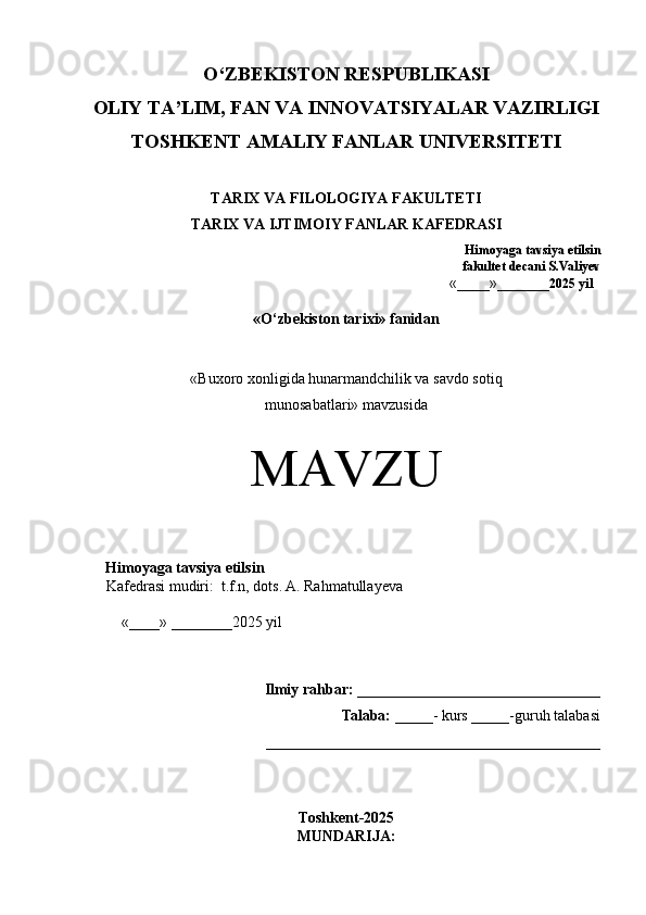 O‘Z BEKISTON RESPUBLIKASI 
OLIY TA’LIM, FAN VA INNOVATSIYALAR VAZIRLIGI
TOSHKENT AMALIY FANLAR  UNIVERSITETI
TARIX VA FILOLOGIYA FAKULTETI
TARIX VA IJTIMOIY FANLAR KAFEDRASI  
                                                                             Himoyaga tavsiya etilsin   
                                                             fakultet decani S.Valiyev 
  « _____ » ________2025 yil 
« O‘zbekiston tarixi»  fanidan
« Buxoro xonligida hunarmandchilik va savdo sotiq 
munosabatlari» mavzusida
MAVZU
 
Himoyaga tavsiya etilsin 
Kafedrasi mudiri:  t.f.n, dots. A. Rahmatullayeva 
 
  « ____ »  ________2025 yil   
 
 
Ilmiy rahbar: ________________________________
 Talaba:  _____- kurs _____-guruh talabasi
____________________________________________
Toshkent-2025
MUNDARIJA: 