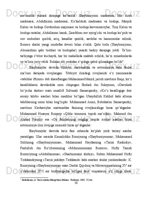 me’morlik   yuksak   darajaga   ko‘tarildi:   Shayboniyxon   madrasasi,   Mir   Arab
madrasasi,   Abdullaxon   madrasasi,   Ko‘kaldosh   madrasasi   va   boshqa,   Masjidi
Kalon va boshqa Govkushon majmuasi va boshqa karvonsaroylar, Timi Kalon va
boshqa rastalar, Abdullaxon bandi, Zarafshon suv ayirg‘ichi va boshqa ko‘prik va
suv   omborlari   qurildi,   ariq,   kanallar   qazildi,   sardoba   va   hammomlar   solindi,
Buxoro   shahri   yangi   mudofaa   devori   bilan   o‘raldi.   Qabr   toshi   (Shayboniyxon,
Abusaidxon   qabr   toshlari   va   boshqalar)   yasash   badiiy   darajaga   yetdi.   Ta’lim-
tarbiyaga  e’tibor   kuchaydi,  har   bir   mahallada  maktab ochildi,  ba’zi  xonadonlarda
uy ta’limi joriy etildi. Bolalar olti yoshdan o‘qishga qabul qilinadigan bo‘ldi 3
.
Shayboniylar   davrida   tibbiyot,   matematika   va   astronomiya   kabi   fanlar
ma’lum   darajada   rivojlangan.   Tibbiyot   ilmidagi   rivojlanish   o‘z   zamonasida
«tabiblar iftixori» deb sharaflangan Muhammad Mazid, jarroh mavlono Baqo, ko‘z
kasalliklarini   davolashda   nom   chiqargan   Shohali   ibn   Sulaymon,   «Davolash
bo‘yicha   dastur»   asari   muallifi   Sultonali   Samarqandiy,   «Ko‘z   kasalligiga   doir
asosiy   kitob»   asarlari   bilan   mashhur   bo‘lgan   Ubaydulloh   Kahhol   kabi   alloma
tabiblarning   nomi   bilan   bog‘liqdir.   Muhammad   Amin,   Bobokalon   Samarqandiy,
mavlono   Kavkaviylar   matematika   fanining   rivojlanishiga   hissa   qo‘shganlar.
Muhammad   Husayni   Buxoriy   «Qibla   tomonini   topish   ma’rifati»,   Mahmud   ibn
Ahmad   Faroziy   esa   «Oy   fazolarining   tengligi   haqida   risola»   asarlari   bilan
astronomiya ilmi rivojiga munosib hissa qo‘shganlar.
Shayboniylar   davrida   tarix   fani   sohasida   ko‘plab   yirik   tarixiy   asarlar
yaratilgan.   Ular   orasida   Kamoliddin   Binoiyning   «Shayboniynoma»,   Muhammad
Solihning   «Shayboniynoma»,   Muhammad   Haydarning   «Tarixi   Rashidiy»,
Fazlulloh   ibn   Ro‘zbexonning   «Mehmonnomayi   Buxoro»,   Hofiz   Tanish
Buxoriyning   «Abdullanoma»,   «Sharhnomayi   shohiy»,   Sulton   Muhammad   Hofiz
Toshkandiyning «Tarixi jadidayi Toshkand» kabi asarlari shular jumlasidandir. K.
Binoiyning «Shayboniynoma» asari Dashti Qipchoq va Movarounnahrning XV asr
o‘rtalaridan   XVI   asr   boshlarigacha   bo‘lgan   davr   voqealarini   o‘z   ichiga   oladi.
3
 Abdullaxon, A. Tarix salatini Mang‘itiyai Buhara. Toshkent: 1962. 73-bet.
10 