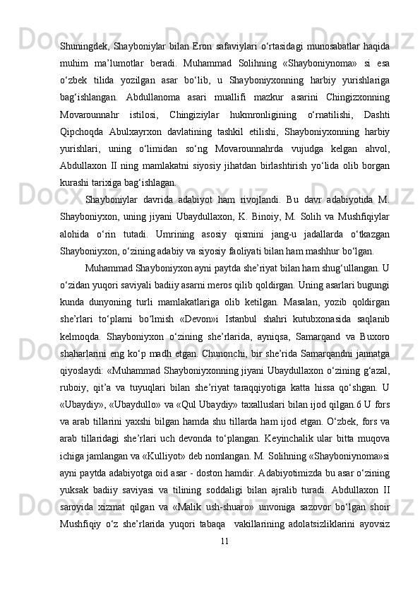 Shuningdek,   Shayboniylar   bilan   Eron   safaviylari   o‘rtasidagi   munosabatlar   haqida
muhim   ma’lumotlar   beradi.   Muhammad   Solihning   «Shayboniynoma»   si   esa
o‘zbek   tilida   yozilgan   asar   bo‘lib,   u   Shayboniyxonning   harbiy   yurishlariga
bag‘ishlangan.   Abdullanoma   asari   muallifi   mazkur   asarini   Chingizxonning
Movarounnahr   istilosi,   Chingiziylar   hukmronligining   o‘rnatilishi,   Dashti
Qipchoqda   Abulxayrxon   davlatining   tashkil   etilishi,   Shayboniyxonning   harbiy
yurishlari,   uning   o‘limidan   so‘ng   Movarounnahrda   vujudga   kelgan   ahvol,
Abdullaxon   II   ning   mamlakatni   siyosiy   jihatdan   birlashtirish   yo‘lida   olib   borgan
kurashi tarixiga bag‘ishlagan.
Shayboniylar   davrida   adabiyot   ham   rivojlandi.   Bu   davr   adabiyotida   M.
Shayboniyxon,   uning   jiyani   Ubaydullaxon,   K.   Binoiy,   M.   Solih   va   Mushfiqiylar
alohida   o‘rin   tutadi.   Umrining   asosiy   qismini   jang-u   jadallarda   o‘tkazgan
Shayboniyxon, o‘zining adabiy va siyosiy faoliyati bilan ham mashhur bo‘lgan.
Muhammad Shayboniyxon ayni paytda she’riyat bilan ham shug‘ullangan. U
o‘zidan yuqori saviyali badiiy asarni meros qilib qoldirgan. Uning asarlari bugungi
kunda   dunyoning   turli   mamlakatlariga   olib   ketilgan.   Masalan,   yozib   qoldirgan
she’rlari   to‘plami   bo lmish   «Devon»i   Istanbul   shahri   kutubxonasida   saqlanibʻ
kelmoqda.   Shayboniyxon   o‘zining   she’rlarida,   ayniqsa,   Samarqand   va   Buxoro
shaharlarini eng ko‘p madh etgan. Chunonchi, bir she’rida Samarqandni  jannatga
qiyoslaydi:  «Muhammad  Shayboniyxonning jiyani  Ubaydullaxon o‘zining g‘azal,
ruboiy,   qit’a   va   tuyuqlari   bilan   she’riyat   taraqqiyotiga   katta   hissa   qo‘shgan.   U
«Ubaydiy», «Ubaydullo» va «Qul Ubaydiy» taxalluslari bilan ijod qilgan.6 U fors
va arab tillarini yaxshi bilgan hamda shu tillarda ham ijod etgan. O‘zbek, fors va
arab   tillaridagi   she’rlari   uch   devonda   to‘plangan.   Keyinchalik   ular   bitta   muqova
ichiga jamlangan va «Kulliyot» deb nomlangan. M. Solihning «Shayboniynoma»si
ayni paytda adabiyotga oid asar - doston hamdir. Adabiyotimizda bu asar o‘zining
yuksak   badiiy   saviyasi   va   tilining   soddaligi   bilan   ajralib   turadi.   Abdullaxon   II
saroyida   xizmat   qilgan   va   «Malik   ush-shuaro»   unvoniga   sazovor   bo‘lgan   shoir
Mushfiqiy   o‘z   she’rlarida   yuqori   tabaqa     vakillarining   adolatsizliklarini   ayovsiz
11 