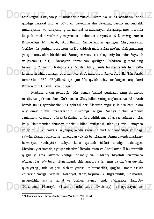 fosh   etgan.   Shayboniy   hukmdorlar   poytaxt   Buxoro   va   uning   atroflarini   obod
qilishga   harakat   qildilar.   XVI   asr   davomida   shu   davrning   barcha   muhandislik
imkoniyatlari   va   jamiyatning   ma’naviyat   va   madaniyati   darajasiga   mos   ravishda
ko‘plab   binolar,   me’moriy   majmualar,   inshootlar   bunyod   etildi   Ularning   orasida
Buxorodagi   Mir   Arab,   Abdullaxon,   Samarqandda   qurilgan   Shayboniyxon,
Toshkentda   qurilgan   Baroqxon   va   Ko‘kaldosh   madrasalari   me’morchiligimizning
yorqin namunalari hisoblanadi. Baroqxon madrasasi shayboniy hukmdor Suyunch
xo‘jaxonning   o‘g‘li   Baroqxon   tomonidan   qurilgan.   Madrasa   gumbazining
balandligi   22   metrni   tashkil   etadi.   Mustaqillik   yillarida   bu   madrasada   ham   katta
ta’mirlash ishlari amalga oshirildi. Mir Arab madrasasi Shayx Abdulla (Mir Arab)
tomonidan   1530–1536yillarda   qurilgan.   Uni   qurish   uchun   sarflangan   xarajatlarni
Buxoro xoni Ubaydullaxon bergan 4
. 
Madrasa   ulkan   peshtoqli.   Ikki   yonida   baland   gumbazli   keng   darsxona,
masjid   va   go‘rxona   bor.   Go‘rxonada   Ubaydullaxonning   sag‘anasi   va   Mir   Arab
hamda   uning   qarindoshlarining   qabrlari   bor.   Madrasa   bugungi   kunda   ham   islom
oliy   diniy   o‘quv   muassasasidir.   Buxoroga   kelgan   Rossiya   elchisi   Antoniy
Jenkinson: «Buxoro juda katta shahar, unda g‘ishtlik imoratlar, serhasham binolar
ko‘p.   Hammomlar   shunday   mohirlik   bilan   qurilganki,   ularning   misli   dunyoda
yo‘qdir»,   -   deb   yozadi.   Ayniqsa,   Abdullaxonning   yurt   obodonchiligi   yo lidagiʻ
sa’y-harakatlari tarixchilar tomonidan yuksak baholangan. Uning davrida markaziy
hokimiyat   kuchayishi   tufayli   katta   qurilish   ishlari   amalga   oshirilgan.
Shayboniylardavrida, ayniqsa ulardan Ubaydullaxon va Abdullaxon II hukmronlik
qilgan   yillarda   Buxoro   xonligi   iqtisodiy   va   madaniy   hayotida   birmuncha
o zgarishlar   ro y   berdi.   Hunarmandchilik   taraqqiy   etdi:   temir   va   cho yan   quyish,	
ʻ ʻ ʻ
qurolyarog ,   mis   va   jez   idishlar   yasash,   to qimachilik,   qog oz,   sovun   ishlab	
ʻ ʻ ʻ
chiqarish   yo lga   qo yildi.   Adabiyot,   tarix,   tarjimonlik,   lug atchilik,   me morlik,	
ʻ ʻ ʻ ʼ
naqqoshlik,   tasviriy   san at   va   boshqa   ravnaq   topdi:   «Muzakkir   ulahbob»	
ʼ
(Hasanxoja   Nisoriy),   «Tazkirat   ushshuaro»   (Mutribiy),   «Shayboniynoma»
4
 Abdurahmon Tole. Istoriya Abulfeyzxana. Toshkent: 1959. 43-bet.
12 