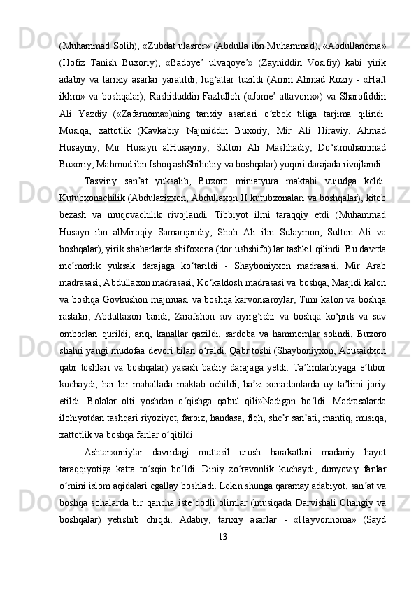 (Muhammad Solih), «Zubdat ulasror» (Abdulla ibn Muhammad), «Abdullanoma»
(Hofiz   Tanish   Buxoriy),   «Badoye   ulvaqoye »   (Zayniddin   Vosifiy)   kabi   yirikʼ ʼ
adabiy   va   tarixiy   asarlar   yaratildi,   lug atlar   tuzildi   (Amin   Ahmad   Roziy   -   «Haft	
ʻ
iklim»   va   boshqalar),   Rashiduddin   Fazlulloh   («Jome   attavorix»)   va   Sharofiddin	
ʼ
Ali   Yazdiy   («Zafarnoma»)ning   tarixiy   asarlari   o zbek   tiliga   tarjima   qilindi.
ʻ
Musiqa,   xattotlik   (Kavkabiy   Najmiddin   Buxoriy,   Mir   Ali   Hiraviy,   Ahmad
Husayniy,   Mir   Husayn   alHusayniy,   Sulton   Ali   Mashhadiy,   Do stmuhammad	
ʻ
Buxoriy, Mahmud ibn Ishoq ashShihobiy va boshqalar) yuqori darajada rivojlandi. 
Tasviriy   san at   yuksalib,   Buxoro   miniatyura   maktabi   vujudga   keldi.	
ʼ
Kutubxonachilik (Abdulazizxon, Abdullaxon II kutubxonalari va boshqalar), kitob
bezash   va   muqovachilik   rivojlandi.   Tibbiyot   ilmi   taraqqiy   etdi   (Muhammad
Husayn   ibn   alMiroqiy   Samarqandiy,   Shoh   Ali   ibn   Sulaymon,   Sulton   Ali   va
boshqalar), yirik shaharlarda shifoxona (dor ushshifo) lar tashkil qilindi. Bu davrda
me morlik   yuksak   darajaga   ko tarildi   -   Shayboniyxon   madrasasi,   Mir   Arab	
ʼ ʻ
madrasasi, Abdullaxon madrasasi, Ko kaldosh madrasasi va boshqa, Masjidi kalon	
ʻ
va boshqa Govkushon majmuasi va boshqa karvonsaroylar, Timi kalon va boshqa
rastalar,   Abdullaxon   bandi,   Zarafshon   suv   ayirg ichi   va   boshqa   ko prik   va   suv	
ʻ ʻ
omborlari   qurildi,   ariq,   kanallar   qazildi,   sardoba   va   hammomlar   solindi,   Buxoro
shahri yangi mudofaa devori bilan o raldi. Qabr toshi (Shayboniyxon, Abusaidxon	
ʻ
qabr   toshlari   va   boshqalar)   yasash   badiiy   darajaga   yetdi.   Ta limtarbiyaga   e tibor	
ʼ ʼ
kuchaydi,   har   bir   mahallada   maktab   ochildi,   ba zi   xonadonlarda   uy   ta limi   joriy	
ʼ ʼ
etildi.   Bolalar   olti   yoshdan   o qishga   qabul   qili»Nadigan   bo ldi.   Madrasalarda	
ʻ ʻ
ilohiyotdan tashqari riyoziyot, faroiz, handasa, fiqh, she r san ati, mantiq, musiqa,	
ʼ ʼ
xattotlik va boshqa fanlar o qitildi. 	
ʻ
Ashtarxoniylar   davridagi   muttasil   urush   harakatlari   madaniy   hayot
taraqqiyotiga   katta   to sqin   bo ldi.   Diniy   zo ravonlik   kuchaydi,   dunyoviy   fanlar	
ʻ ʻ ʻ
o rnini islom aqidalari egallay boshladi. Lekin shunga qaramay adabiyot, san at va	
ʻ ʼ
boshqa   sohalarda   bir   qancha   iste dodli   olimlar   (musiqada   Darvishali   Changiy   va	
ʼ
boshqalar)   yetishib   chiqdi.   Adabiy,   tarixiy   asarlar   -   «Hayvonnoma»   (Sayd
13 