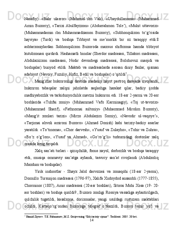 Nasafiy).   «Bahr   ulasror»   (Mahmud   ibn   Vali),   «Ubaydullanoma»   (Muhammad
Amin   Buxoriy),   «Tarixi   Abulfayzxon»   (Abdurrahmon   Tole ),   «Muhit   uttavorix»ʼ
(Muhammadamin   ibn   Muhammadzamon   Buxoriy),   «Subhonqulixon   to g risida	
ʻ ʻ
hajviya»   (Turdi)   va   boshqa   Tibbiyot   va   me morlik   bir   oz   taraqqiy   etdi:8	
ʼ
ashtarxoniylardan   Subhonqulixon   Buxoroda   maxsus   shifoxona   hamda   tibbiyot
kutubxonasi qurdirdi. Hashamatli binolar (Sherdor madrasasi, Tillakori madrasasi,
Abdulazizxon   madrasasi,   Nodir   devonbegi   madrasasi,   Bolohovuz   masjidi   va
boshqalar)   bunyod   etildi.   Maktab   va   madrasalarda   asosan   diniy   fanlar,   qisman
adabiyot (Navoiy, Fuzuliy, Hofiz, Bedil va boshqalar) o qitildi	
ʻ 5
. 
Mang itlar   hukmronligi   davrida   madaniy   hayot   pastroq   darajada   rivojlandi,	
ʻ
hukmron   tabaqalar   xalqni   jaholatda   saqlashga   harakat   qilar,   badiiy   ijodda
madhiyabozlik va tarkidunyochilik mavzui hukmron edi. 18-asr 2-yarmi va 20-asr
boshlarida   «Tuhfai   xoniy»   (Muhammad   Vafo   Karminagiy),   «Toj   ut-tavorix»
(Muhammad   Sharif),   «Fathnomai   sultoniy»   (Muhammad   Mirolim   Buxoriy),
«Mang it   xonlari   tarixi»   (Mirzo   Abdulazim   Somiy),   «Navodir   ul-vaqoye »,	
ʻ ʼ
«Tarjimai   ahvoli   amironi   Buxoro»   (Ahmad   Donish)   kabi   tarixiy-badiiy   asarlar
yaratildi.  «To tinoma»,  «Chor  darvesh»,   «Yusuf   va  Zulayho»,  «Tohir   va  Zuhra»,	
ʻ
«Bo z   o g lon»,   «Yusuf   va   Ahmad»,   «Go ro g li»   turkumidagi   dostonlar   xalq	
ʻ ʻ ʻ ʻ ʻ ʻ
orasida keng tarqaldi. 
Xalq san ati turlari - qiziqchilik, fonus xayol, dorbozlik va boshqa taraqqiy	
ʼ
etdi,   musiqa   ommaviy   san atga   aylandi,   tasviriy   san at   rivojlandi   (Abdulxoliq	
ʼ ʼ
Maxdum va boshqalar). 
Yirik   inshootlar   -   Shayx   Jalol   darvozasi   va   xonaqohi   (18-asr   2-yarmi),
Domullo Tursunjon madrasasi (1796-97), Xalifa Xudoydod ansambli (1777-1855),
Chorminor  (1807), Amir madrasasi  (20-asr  boshlari), Sitorai  Mohi  Xosa (19-  20-
asr boshlari) va boshqa qurildi9., Buxoro xonligi Rossiya vassaliga aylantirilgach,
qulchilik   tugatildi,   kasalxona,   dorixonalar,   yangi   usuldagi   rustuzem   maktablari
ochildi,   Kattaqo rg ondan   Buxoroga   telegraf   o tkazildi,   Buxoro   temir   yo l   va	
ʻ ʻ ʻ ʻ
5
 Hamid Ziyoev. T.E. Rahmonov, M.Z. Orziyevning “Ikki tarixiy siymo”. Toshkent: 2005. 20-bet.
14 