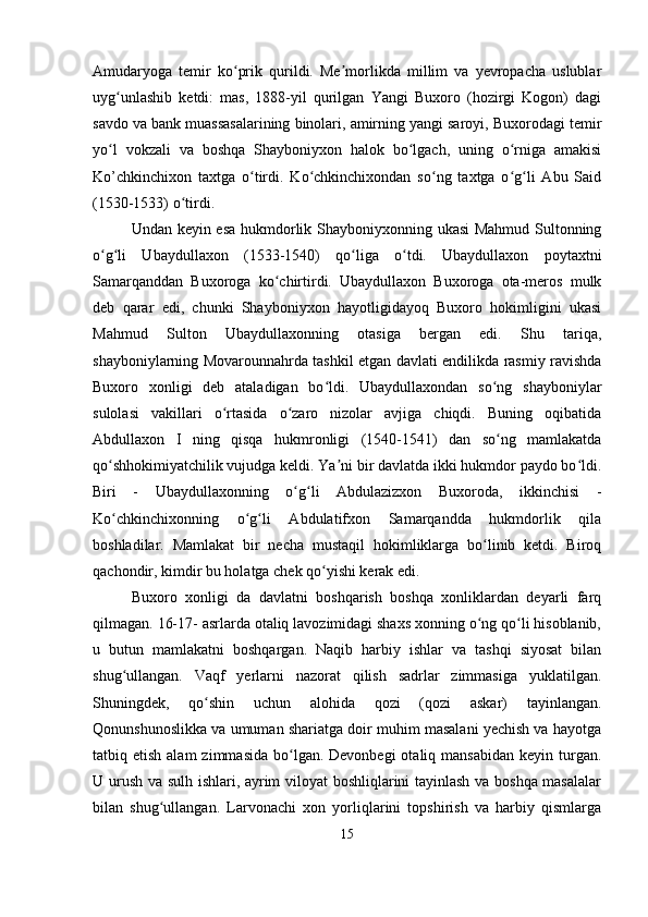 Amudaryoga   temir   ko prik   qurildi.   Me morlikda   millim   va   yevropacha   uslublarʻ ʼ
uyg unlashib   ketdi:   mas,   1888-yil   qurilgan   Yangi   Buxoro   (hozirgi   Kogon)   dagi	
ʻ
savdo va bank muassasalarining binolari, amirning yangi saroyi, Buxorodagi temir
yo l   vokzali   va   boshqa   Shayboniyxon   halok   bo lgach,   uning   o rniga   amakisi
ʻ ʻ ʻ
Ko’chkinchixon   taxtga   o tirdi.   Ko chkinchixondan   so ng   taxtga   o g li   Abu   Said	
ʻ ʻ ʻ ʻ ʻ
(1530-1533) o tirdi. 	
ʻ
Undan keyin esa hukmdorlik Shayboniyxonning ukasi Mahmud Sultonning
o g li   Ubaydullaxon   (1533-1540)   qo liga   o tdi.   Ubaydullaxon   poytaxtni	
ʻ ʻ ʻ ʻ
Samarqanddan   Buxoroga   ko chirtirdi.   Ubaydullaxon   Buxoroga   ota-meros   mulk	
ʻ
deb   qarar   edi,   chunki   Shayboniyxon   hayotligidayoq   Buxoro   hokimligini   ukasi
Mahmud   Sulton   Ubaydullaxonning   otasiga   bergan   edi.   Shu   tariqa,
shayboniylarning Movarounnahrda tashkil etgan davlati endilikda rasmiy ravishda
Buxoro   xonligi   deb   ataladigan   bo ldi.   Ubaydullaxondan   so ng   shayboniylar	
ʻ ʻ
sulolasi   vakillari   o rtasida   o zaro   nizolar   avjiga   chiqdi.   Buning   oqibatida	
ʻ ʻ
Abdullaxon   I   ning   qisqa   hukmronligi   (1540-1541)   dan   so ng   mamlakatda	
ʻ
qo shhokimiyatchilik vujudga keldi. Ya ni bir davlatda ikki hukmdor paydo bo ldi.	
ʻ ʼ ʻ
Biri   -   Ubaydullaxonning   o g li   Abdulazizxon   Buxoroda,   ikkinchisi   -	
ʻ ʻ
Ko chkinchixonning   o g li   Abdulatifxon   Samarqandda   hukmdorlik   qila	
ʻ ʻ ʻ
boshladilar.   Mamlakat   bir   necha   mustaqil   hokimliklarga   bo linib   ketdi.   Biroq	
ʻ
qachondir, kimdir bu holatga chek qo yishi kerak edi. 	
ʻ
Buxoro   xonligi   da   davlatni   boshqarish   boshqa   xonliklardan   deyarli   farq
qilmagan. 16-17- asrlarda otaliq lavozimidagi shaxs xonning o ng qo li hisoblanib,	
ʻ ʻ
u   butun   mamlakatni   boshqargan.   Naqib   harbiy   ishlar   va   tashqi   siyosat   bilan
shug ullangan.   Vaqf   yerlarni   nazorat   qilish   sadrlar   zimmasiga   yuklatilgan.	
ʻ
Shuningdek,   qo shin   uchun   alohida   qozi   (qozi   askar)   tayinlangan.	
ʻ
Qonunshunoslikka va umuman shariatga doir muhim masalani yechish va hayotga
tatbiq etish  alam   zimmasida  bo lgan. Devonbegi  otaliq mansabidan   keyin turgan.	
ʻ
U urush va sulh ishlari, ayrim viloyat boshliqlarini tayinlash va boshqa masalalar
bilan   shug ullangan.   Larvonachi   xon   yorliqlarini   topshirish   va   harbiy   qismlarga	
ʻ
15 