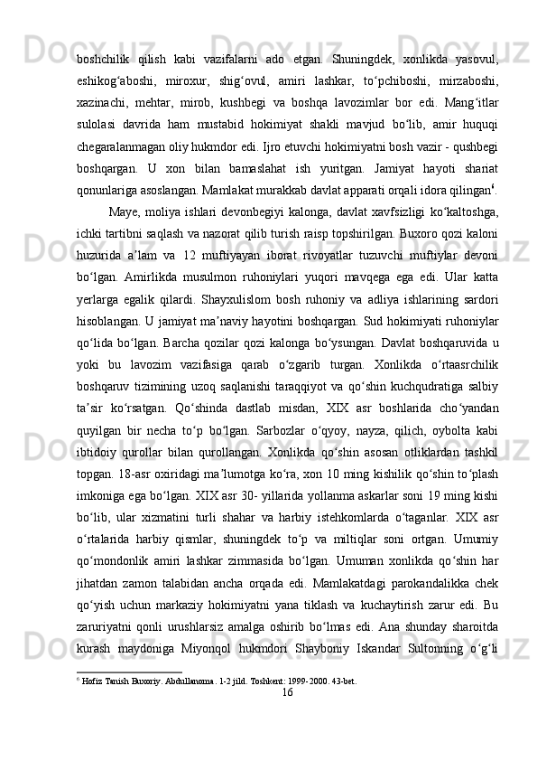 boshchilik   qilish   kabi   vazifalarni   ado   etgan.   Shuningdek,   xonlikda   yasovul,
eshikog aboshi,   miroxur,   shig ovul,   amiri   lashkar,   to pchiboshi,   mirzaboshi,ʻ ʻ ʻ
xazinachi,   mehtar,   mirob,   kushbegi   va   boshqa   lavozimlar   bor   edi.   Mang itlar	
ʻ
sulolasi   davrida   ham   mustabid   hokimiyat   shakli   mavjud   bo lib,   amir   huquqi	
ʻ
chegaralanmagan oliy hukmdor edi. Ijro etuvchi hokimiyatni bosh vazir - qushbegi
boshqargan.   U   xon   bilan   bamaslahat   ish   yuritgan.   Jamiyat   hayoti   shariat
qonunlariga asoslangan. Mamlakat murakkab davlat apparati orqali idora qilingan 6
.
Maye,   moliya   ishlari   devonbegiyi   kalonga,   davlat   xavfsizligi   ko kaltoshga,	
ʻ
ichki tartibni saqlash va nazorat qilib turish raisp topshirilgan. Buxoro qozi kaloni
huzurida   a lam   va   12   muftiyayan   iborat   rivoyatlar   tuzuvchi   muftiylar   devoni	
ʼ
bo lgan.   Amirlikda   musulmon   ruhoniylari   yuqori   mavqega   ega   edi.   Ular   katta	
ʻ
yerlarga   egalik   qilardi.   Shayxulislom   bosh   ruhoniy   va   adliya   ishlarining   sardori
hisoblangan. U jamiyat ma naviy hayotini boshqargan. Sud hokimiyati ruhoniylar	
ʼ
qo lida   bo lgan.   Barcha   qozilar   qozi   kalonga   bo ysungan.   Davlat   boshqaruvida   u	
ʻ ʻ ʻ
yoki   bu   lavozim   vazifasiga   qarab   o zgarib   turgan.   Xonlikda   o rtaasrchilik	
ʻ ʻ
boshqaruv   tizimining   uzoq   saqlanishi   taraqqiyot   va   qo shin   kuchqudratiga   salbiy	
ʻ
ta sir   ko rsatgan.   Qo shinda   dastlab   misdan,   XIX   asr   boshlarida   cho yandan	
ʼ ʻ ʻ ʻ
quyilgan   bir   necha   to p   bo lgan.   Sarbozlar   o qyoy,   nayza,   qilich,   oybolta   kabi	
ʻ ʻ ʻ
ibtidoiy   qurollar   bilan   qurollangan.   Xonlikda   qo shin   asosan   otliklardan   tashkil	
ʻ
topgan. 18-asr  oxiridagi ma lumotga ko ra, xon 10 ming kishilik qo shin to plash	
ʼ ʻ ʻ ʻ
imkoniga ega bo lgan. XIX asr 30- yillarida yollanma askarlar soni 19 ming kishi	
ʻ
bo lib,   ular   xizmatini   turli   shahar   va   harbiy   istehkomlarda   o taganlar.   XIX   asr	
ʻ ʻ
o rtalarida   harbiy   qismlar,   shuningdek   to p   va   miltiqlar   soni   ortgan.   Umumiy
ʻ ʻ
qo mondonlik   amiri   lashkar   zimmasida   bo lgan.   Umuman   xonlikda   qo shin   har
ʻ ʻ ʻ
jihatdan   zamon   talabidan   ancha   orqada   edi.   Mamlakatdagi   parokandalikka   chek
qo yish   uchun   markaziy   hokimiyatni   yana   tiklash   va   kuchaytirish   zarur   edi.   Bu
ʻ
zaruriyatni   qonli   urushlarsiz   amalga   oshirib   bo lmas   edi.   Ana   shunday   sharoitda	
ʻ
kurash   maydoniga   Miyonqol   hukmdori   Shayboniy   Iskandar   Sultonning   o g li	
ʻ ʻ
6
 Hofiz Tanish Buxoriy. Abdullanoma. 1-2 jild. Toshkent: 1999-2000. 43-bet.
16 