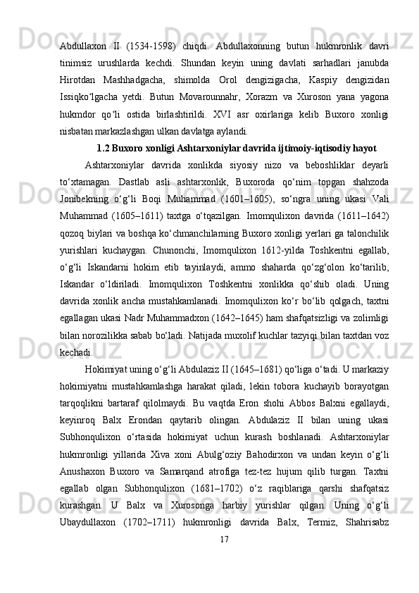 Abdullaxon   II   (1534-1598)   chiqdi.   Abdullaxonning   butun   hukmronlik   davri
tinimsiz   urushlarda   kechdi.   Shundan   keyin   uning   davlati   sarhadlari   janubda
Hirotdan   Mashhadgacha,   shimolda   Orol   dengizigacha,   Kaspiy   dengizidan
Issiqko lgacha   yetdi.   Butun   Movarounnahr,   Xorazm   va   Xuroson   yana   yagonaʻ
hukmdor   qo li   ostida   birlashtirildi.   XVI   asr   oxirlariga   kelib   Buxoro   xonligi	
ʻ
nisbatan markazlashgan ulkan davlatga aylandi.
1.2 Buxoro xonligi Ashtarxoniylar davrida ijtimoiy-iqtisodiy hayot
Ashtarxoniylar   davrida   xonlikda   siyosiy   nizo   va   beboshliklar   deyarli
to‘xtamagan.   Dastlab   asli   ashtarxonlik,   Buxoroda   qo‘nim   topgan   shahzoda
Jonibekning   o‘g‘li   Boqi   Muhammad   (1601–1605),   so‘ngra   uning   ukasi   Vali
Muhammad   (1605–1611)   taxtga   o‘tqazilgan.   Imomqulixon   davrida   (1611–1642)
qozoq biylari va boshqa ko‘chmanchilarning Buxoro xonligi yerlari ga talonchilik
yurishlari   kuchaygan.   Chunonchi,   Imomqulixon   1612-yilda   Toshkentni   egallab,
o‘g‘li   Iskandarni   hokim   etib   tayinlaydi,   ammo   shaharda   qo‘zg‘olon   ko‘tarilib,
Iskandar   o‘ldiriladi.   Imomqulixon   Toshkentni   xonlikka   qo‘shib   oladi.   Uning
davrida   xonlik   ancha   mustahkamlanadi.   Imomqulixon   ko‘r   bo‘lib   qolgach,   taxtni
egallagan ukasi Nadr Muhammadxon (1642–1645) ham shafqatsizligi va zolimligi
bilan norozilikka sabab bo‘ladi. Natijada muxolif kuchlar tazyiqi bilan taxtdan voz
kechadi.
Hokimiyat uning o‘g‘li Abdulaziz II (1645–1681) qo‘liga o‘tadi. U markaziy
hokimiyatni   mustahkamlashga   harakat   qiladi,   lekin   tobora   kuchayib   borayotgan
tarqoqlikni   bartaraf   qilolmaydi.   Bu   vaqtda   Eron   shohi   Abbos   Balxni   egallaydi,
keyinroq   Balx   Erondan   qaytarib   olingan.   Abdulaziz   II   bilan   uning   ukasi
Subhonqulixon   o‘rtasida   hokimiyat   uchun   kurash   boshlanadi.   Ashtarxoniylar
hukmronligi   yillarida   Xiva   xoni   Abulg‘oziy   Bahodirxon   va   undan   keyin   o‘g‘li
Anushaxon   Buxoro   va   Samarqand   atrofiga   tez-tez   hujum   qilib   turgan.   Taxtni
egallab   olgan   Subhonqulixon   (1681–1702)   o‘z   raqiblariga   qarshi   shafqatsiz
kurashgan.   U   Balx   va   Xurosonga   harbiy   yurishlar   qilgan.   Uning   o‘g‘li
Ubaydullaxon   (1702–1711)   hukmronligi   davrida   Balx,   Termiz,   Shahrisabz
17 