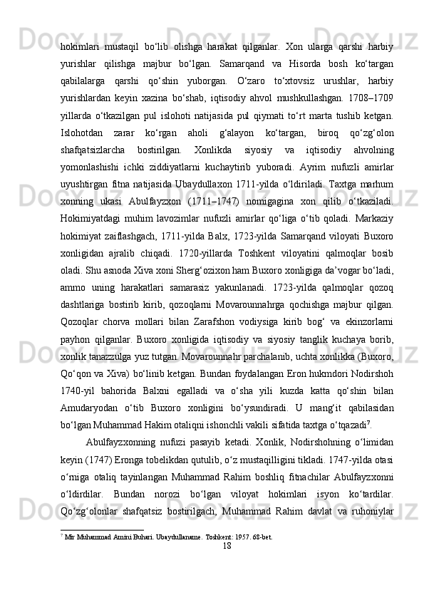 hokimlari   mustaqil   bo‘lib   olishga   harakat   qilganlar.   Xon   ularga   qarshi   harbiy
yurishlar   qilishga   majbur   bo‘lgan.   Samarqand   va   Hisorda   bosh   ko‘targan
qabilalarga   qarshi   qo‘shin   yuborgan.   O‘zaro   to‘xtovsiz   urushlar,   harbiy
yurishlardan   keyin   xazina   bo‘shab,   iqtisodiy   ahvol   mushkullashgan.   1708–1709
yillarda   o‘tkazilgan   pul   islohoti   natijasida   pul   qiymati   to‘rt   marta   tushib   ketgan.
Islohotdan   zarar   ko‘rgan   aholi   g‘alayon   ko‘targan,   biroq   qo‘zg‘olon
shafqatsizlarcha   bostirilgan.   Xonlikda   siyosiy   va   iqtisodiy   ahvolning
yomonlashishi   ichki   ziddiyatlarni   kuchaytirib   yuboradi.   Ayrim   nufuzli   amirlar
uyushtirgan   fitna   natijasida   Ubaydullaxon   1711-yilda   o‘ldiriladi.   Taxtga   marhum
xonning   ukasi   Abulfayzxon   (1711–1747)   nomigagina   xon   qilib   o‘tkaziladi.
Hokimiyatdagi   muhim   lavozimlar   nufuzli   amirlar   qo‘liga   o‘tib   qoladi.   Markaziy
hokimiyat   zaiflashgach,   1711-yilda   Balx,   1723-yilda   Samarqand   viloyati   Buxoro
xonligidan   ajralib   chiqadi.   1720-yillarda   Toshkent   viloyatini   qalmoqlar   bosib
oladi. Shu asnoda Xiva xoni Sherg‘ozixon ham Buxoro xonligiga da’vogar bo‘ladi,
ammo   uning   harakatlari   samarasiz   yakunlanadi.   1723-yilda   qalmoqlar   qozoq
dashtlariga   bostirib   kirib,   qozoqlarni   Movarounnahrga   qochishga   majbur   qilgan.
Qozoqlar   chorva   mollari   bilan   Zarafshon   vodiysiga   kirib   bog‘   va   ekinzorlarni
payhon   qilganlar.   Buxoro   xonligida   iqtisodiy   va   siyosiy   tanglik   kuchaya   borib,
xonlik tanazzulga yuz tutgan. Movarounnahr parchalanib, uchta xonlikka (Buxoro,
Qo‘qon va Xiva) bo‘linib ketgan. Bundan foydalangan Eron hukmdori Nodirshoh
1740-yil   bahorida   Balxni   egalladi   va   o‘sha   yili   kuzda   katta   qo‘shin   bilan
Amudaryodan   o‘tib   Buxoro   xonligini   bo‘ysundiradi.   U   mang‘it   qabilasidan
bo‘lgan Muhammad Hakim otaliqni ishonchli vakili sifatida taxtga o‘tqazadi 7
.
Abulfayzxonning   nufuzi   pasayib   ketadi.   Xonlik,   Nodirshohning   o limidanʻ
keyin (1747) Eronga tobelikdan qutulib, o z mustaqilligini tikladi. 1747-yilda otasi	
ʻ
o rniga   otaliq   tayinlangan   Muhammad   Rahim   boshliq   fitnachilar   Abulfayzxonni	
ʻ
o ldirdilar.   Bundan   norozi   bo lgan   viloyat   hokimlari   isyon   ko tardilar.
ʻ ʻ ʻ
Qo zg olonlar   shafqatsiz   bostirilgach,   Muhammad   Rahim   davlat   va   ruhoniylar	
ʻ ʻ
7
 Mir Muhammad Amini Buhari. Ubaydullaname.  Toshkent: 1957. 68-bet.
18 