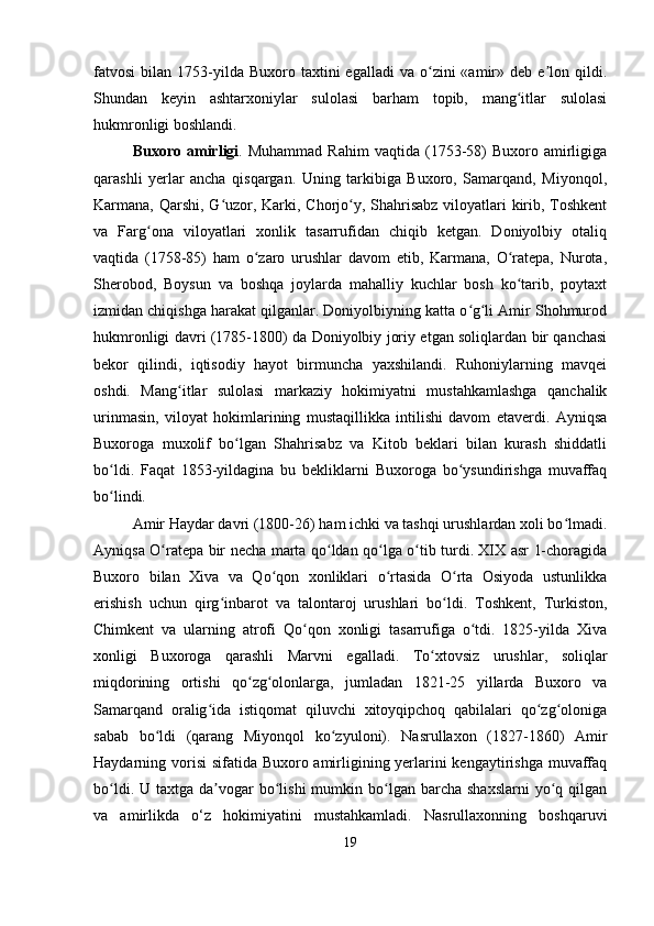 fatvosi   bilan  1753-yilda  Buxoro  taxtini  egalladi   va  o zini  «amir»  deb  e lon  qildi.ʻ ʼ
Shundan   keyin   ashtarxoniylar   sulolasi   barham   topib,   mang itlar   sulolasi	
ʻ
hukmronligi boshlandi.
Buxoro  amirligi .  Muhammad  Rahim   vaqtida  (1753-58)   Buxoro  amirligiga
qarashli   yerlar   ancha   qisqargan.   Uning   tarkibiga   Buxoro,   Samarqand,   Miyonqol,
Karmana, Qarshi, G uzor, Karki, Chorjo y, Shahrisabz  viloyatlari kirib, Toshkent	
ʻ ʻ
va   Farg ona   viloyatlari   xonlik   tasarrufidan   chiqib   ketgan.   Doniyolbiy   otaliq	
ʻ
vaqtida   (1758-85)   ham   o zaro   urushlar   davom   etib,   Karmana,   O ratepa,   Nurota,	
ʻ ʻ
Sherobod,   Boysun   va   boshqa   joylarda   mahalliy   kuchlar   bosh   ko tarib,   poytaxt	
ʻ
izmidan chiqishga harakat qilganlar. Doniyolbiyning katta o g li Amir Shohmurod	
ʻ ʻ
hukmronligi davri (1785-1800) da Doniyolbiy joriy etgan soliqlardan bir qanchasi
bekor   qilindi,   iqtisodiy   hayot   birmuncha   yaxshilandi.   Ruhoniylarning   mavqei
oshdi.   Mang itlar   sulolasi   markaziy   hokimiyatni   mustahkamlashga   qanchalik	
ʻ
urinmasin,   viloyat   hokimlarining   mustaqillikka   intilishi   davom   etaverdi.   Ayniqsa
Buxoroga   muxolif   bo lgan   Shahrisabz   va   Kitob   beklari   bilan   kurash   shiddatli	
ʻ
bo ldi.   Faqat   1853-yildagina   bu   bekliklarni   Buxoroga   bo ysundirishga   muvaffaq	
ʻ ʻ
bo lindi.
ʻ
Amir Haydar davri (1800-26) ham ichki va tashqi urushlardan xoli bo lmadi.	
ʻ
Ayniqsa O ratepa bir necha marta qo ldan qo lga o tib turdi. XIX asr 1-choragida	
ʻ ʻ ʻ ʻ
Buxoro   bilan   Xiva   va   Qo qon   xonliklari   o rtasida   O rta   Osiyoda   ustunlikka	
ʻ ʻ ʻ
erishish   uchun   qirg inbarot   va   talontaroj   urushlari   bo ldi.   Toshkent,   Turkiston,	
ʻ ʻ
Chimkent   va   ularning   atrofi   Qo qon   xonligi   tasarrufiga   o tdi.   1825-yilda   Xiva	
ʻ ʻ
xonligi   Buxoroga   qarashli   Marvni   egalladi.   To xtovsiz   urushlar,   soliqlar	
ʻ
miqdorining   ortishi   qo zg olonlarga,   jumladan   1821-25   yillarda   Buxoro   va	
ʻ ʻ
Samarqand   oralig ida   istiqomat   qiluvchi   xitoyqipchoq   qabilalari   qo zg oloniga	
ʻ ʻ ʻ
sabab   bo ldi   (qarang   Miyonqol   ko zyuloni).   Nasrullaxon   (1827-1860)   Amir	
ʻ ʻ
Haydarning vorisi  sifatida Buxoro amirligining yerlarini  kengaytirishga muvaffaq
bo ldi.  U taxtga  da vogar   bo lishi  mumkin  bo lgan  barcha  shaxslarni   yo q  qilgan	
ʻ ʼ ʻ ʻ ʻ
va   amirlikda   o‘z   hokimiyatini   mustahkamladi.   Nasrullaxonning   boshqaruvi
19 