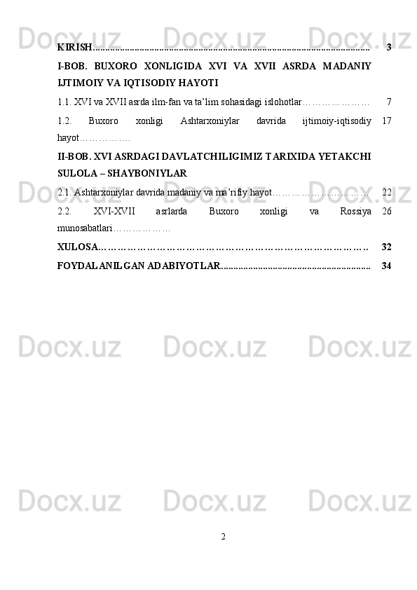 KIRISH................................................................................................................. 3
I-BOB.   BUXORO   XONLIGIDA   XVI   VA   XVII   ASRDA   MADANIY
IJTIMOIY VA IQTISODIY HAYOTI
1.1.   XVI va XVII asrda ilm-fan va ta’lim sohasidagi islohotlar………………… 7
1.2.   Buxoro   xonligi   Ashtarxoniylar   davrida   ijtimoiy-iqtisodiy
hayot……………. 17
II-BOB. XVI ASRDAGI DAVLATCHILIGIMIZ TARIXIDA YETAKCHI
SULOLA – SHAYBONIYLAR
2.1.  Ashtarxoniylar davrida madaniy va ma’rifiy hayot ………………………… 22
2.2.   XVI-XVII   asrlarda   Buxoro   xonligi   va   Rossiya
munosabatlari ……………… 26
XULOSA……………………………………………………………………….. 32
FOYDALANILGAN ADABIYOTLAR............................................................. 34
2 