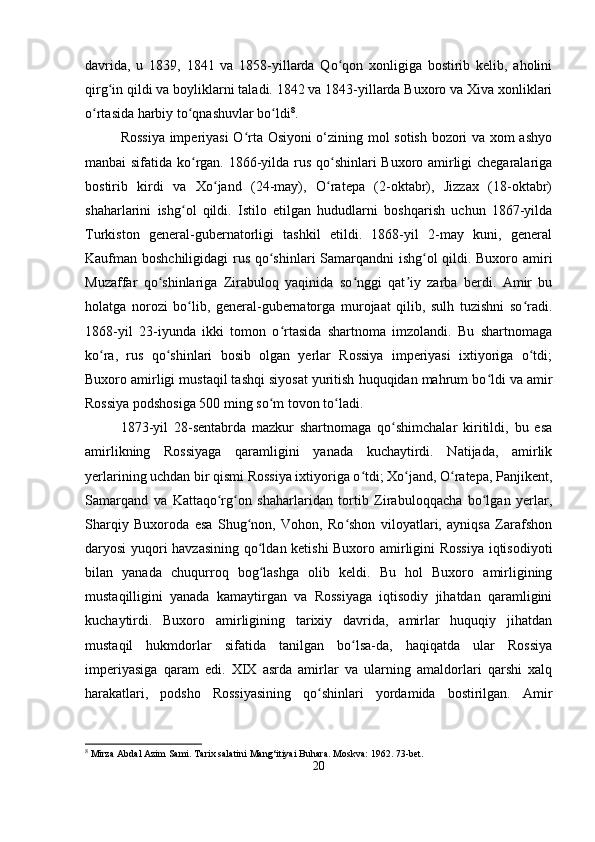 davrida,   u   1839,   1841   va   1858-yillarda   Qo qon   xonligiga   bostirib   kelib,   aholiniʻ
qirg in qildi va boyliklarni taladi. 1842 va 1843-yillarda Buxoro va Xiva xonliklari	
ʻ
o rtasida harbiy to qnashuvlar bo ldi	
ʻ ʻ ʻ 8
.
Rossiya imperiyasi O rta Osiyoni o‘zining mol sotish bozori va xom ashyo	
ʻ
manbai sifatida ko rgan. 1866-yilda rus qo shinlari Buxoro amirligi chegaralariga	
ʻ ʻ
bostirib   kirdi   va   Xo jand   (24-may),   O ratepa   (2-oktabr),   Jizzax   (18-oktabr)	
ʻ ʻ
shaharlarini   ishg ol   qildi.   Istilo   etilgan   hududlarni   boshqarish   uchun   1867-yilda	
ʻ
Turkiston   general-gubernatorligi   tashkil   etildi.   1868-yil   2-may   kuni,   general
Kaufman boshchiligidagi  rus qo shinlari Samarqandni  ishg ol qildi. Buxoro amiri	
ʻ ʻ
Muzaffar   qo shinlariga   Zirabuloq   yaqinida   so nggi   qat iy   zarba   berdi.   Amir   bu	
ʻ ʻ ʼ
holatga   norozi   bo lib,   general-gubernatorga   murojaat   qilib,   sulh   tuzishni   so radi.	
ʻ ʻ
1868-yil   23-iyunda   ikki   tomon   o rtasida   shartnoma   imzolandi.   Bu   shartnomaga	
ʻ
ko ra,   rus   qo shinlari   bosib   olgan   yerlar   Rossiya   imperiyasi   ixtiyoriga   o tdi;	
ʻ ʻ ʻ
Buxoro amirligi mustaqil tashqi siyosat yuritish huquqidan mahrum bo ldi va amir	
ʻ
Rossiya podshosiga 500 ming so m tovon to ladi.	
ʻ ʻ
1873-yil   28-sentabrda   mazkur   shartnomaga   qo shimchalar   kiritildi,   bu   esa	
ʻ
amirlikning   Rossiyaga   qaramligini   yanada   kuchaytirdi.   Natijada,   amirlik
yerlarining uchdan bir qismi Rossiya ixtiyoriga o tdi; Xo jand, O ratepa, Panjikent,	
ʻ ʻ ʻ
Samarqand   va   Kattaqo rg on   shaharlaridan   tortib   Zirabuloqqacha   bo lgan   yerlar,	
ʻ ʻ ʻ
Sharqiy   Buxoroda   esa   Shug non,   Vohon,   Ro shon   viloyatlari,   ayniqsa   Zarafshon	
ʻ ʻ
daryosi yuqori havzasining qo ldan ketishi Buxoro amirligini Rossiya iqtisodiyoti	
ʻ
bilan   yanada   chuqurroq   bog lashga   olib   keldi.   Bu   hol   Buxoro   amirligining
ʻ
mustaqilligini   yanada   kamaytirgan   va   Rossiyaga   iqtisodiy   jihatdan   qaramligini
kuchaytirdi.   Buxoro   amirligining   tarixiy   davrida,   amirlar   huquqiy   jihatdan
mustaqil   hukmdorlar   sifatida   tanilgan   bo lsa-da,   haqiqatda   ular   Rossiya	
ʻ
imperiyasiga   qaram   edi.   XIX   asrda   amirlar   va   ularning   amaldorlari   qarshi   xalq
harakatlari,   podsho   Rossiyasining   qo shinlari   yordamida   bostirilgan.   Amir	
ʻ
8
 Mirza Abdal Azim Sami. Tarix salatini Mang‘itiyai Buhara. Moskva: 1962. 73-bet.
20 