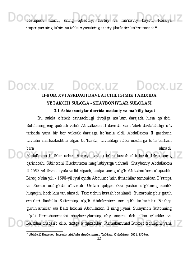 boshqaruv   tizimi,   uning   iqtisodiy,   harbiy   va   ma naviy   hayoti,   Rossiyaʼ
imperiyasining ta siri va ichki siyosatning asosiy jihatlarini ko rsatmoqda	
ʼ ʻ 10
.
II-BOB. XVI ASRDAGI DAVLATCHILIGIMIZ TARIXIDA
YETAKCHI SULOLA - SHAYBONIYLAR SULOLASI
2.1 Ashtarxoniylar davrida madaniy va ma rifiy hayot	
ʼ
Bu   sulola   o zbek   davlatchiligi   rivojiga   ma lum   darajada   hissa   qo shdi.	
ʻ ʼ ʻ
Sulolaning   eng  qudratli  vakili  Abdullaxon  II  davrida  esa  o zbek  davlatchiligi   o z	
ʻ ʻ
tarixida   yana   bir   bor   yuksak   darajaga   ko tarila   oldi.   Abdullaxon   II   garchand	
ʻ
davlatni   markazlashtira   olgan   bo lsa-da,   davlatdagi   ichki   nizolarga   to la   barham	
ʻ ʻ
bera   olmadi.
Abdullaxon   II   Sibir   uchun   Rossiya   davlati   bilan   kurash   olib   bordi,   lekin   uning
qarindoshi   Sibir  xoni  Kuchumxon  mag lubiyatga  uchradi.  Shayboniy  Abdullaxon	
ʻ
II 1598-yil fevral oyida vafot etgach, taxtga uning o g li Abdulmo min o tqazildi.	
ʻ ʻ ʻ ʻ
Biroq o sha yili - 1598-yil iyul oyida Abdulmo min fitnachilar tomonidan O ratepa	
ʻ ʻ ʻ
va   Zomin   oralig ida   o ldirildi.   Undan   qolgan   ikki   yashar   o g ilning   xonlik	
ʻ ʻ ʻ ʻ
huquqini hech kim tan olmadi. Taxt uchun kurash boshlandi. Buxoroning bir guruh
amirlari   Ibodulla   Sultonning   o g li   Abdulaminni   xon   qilib   ko tardilar.   Boshqa	
ʻ ʻ ʻ
guruh   amirlar   esa   Balx   hokimi   Abdullaxon   II   ning   jiyani,   Sulaymon   Sultonning
o g li   Pirmuhammadni   shayboniylarning   oliy   xoqoni   deb   e lon   qiladilar   va	
ʻ ʻ ʼ
Balxdan   chaqarib   olib,   taxtga   o tqazadilar.   Pirmuhammad   Buxoro   xonligini   yana	
ʻ
10
 Abdahalil Razzoqov. Iqtisodiy tafaffurlar sharchashmasi. Toshkent: O‘zbekiston, 2011. 150-bet.
22 