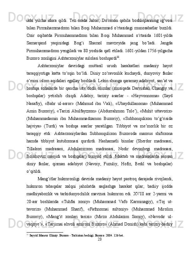 ikki   yilcha   idora   qildi.   Tez   orada   Jaloir,   Do rmon   qabila   boshliqlarining   ig vosiʻ ʻ
bilan   Pirmuhammadxon   bilan   Boqi   Muhammad   o rtasidagi   munosabatlar   buzildi.	
ʻ
Oxir   oqibatda   Pirmuhammadxon   bilan   Boqi   Muhammad   o rtasida   1601-yilda	
ʻ
Samarqand   yaqinidagi   Bog i   Shamol   mavzeyida   jang   bo ladi.   Jangda	
ʻ ʻ
Pirmuhammadxon yengiladi va 80 yoshida qatl etiladi. 1601-yildan 1756-yilgacha
Buxoro xonligini Ashtarxoniylar sulolasi boshqardi 11
.
Ashtarxoniylar   davridagi   muttasil   urush   harakatlari   madaniy   hayot
taraqqiyotiga   katta   to sqin   bo ldi.   Diniy   zo ravonlik   kuchaydi,   dunyoviy   fanlar	
ʻ ʻ ʻ
o rnini islom aqidalari egallay boshladi. Lekin shunga qaramay adabiyot, san at va	
ʻ ʼ
boshqa   sohalarda   bir   qancha   iste dodli   olimlar   (musiqada   Darvishali   Changiy   va	
ʼ
boshqalar)   yetishib   chiqdi.   Adabiy,   tarixiy   asarlar   -   «Hayvonnoma»   (Sayd
Nasafiy),   «Bahr   ul-asror»   (Mahmud   ibn   Vali),   «Ubaydullanoma»   (Muhammad
Amin   Buxoriy),   «Tarixi   Abulfayzxon»   (Abdurrahmon   Tole ),   «Muhit   uttavorix»	
ʼ
(Muhammadamin   ibn   Muhammadzamon   Buxoriy),   «Subhonqulixon   to g risida	
ʻ ʻ
hajviya»   (Turdi)   va   boshqa   asarlar   yaratilgan.   Tibbiyot   va   me morlik   bir   oz	
ʼ
taraqqiy   etdi:   Ashtarxoniylardan   Subhonqulixon   Buxoroda   maxsus   shifoxona
hamda   tibbiyot   kutubxonasi   qurdirdi.   Hashamatli   binolar   (Sherdor   madrasasi,
Tillakori   madrasasi,   Abdulazizxon   madrasasi,   Nodir   devonbegi   madrasasi,
Bolohovuz   masjidi   va   boshqalar)   bunyod   etildi.   Maktab   va   madrasalarda   asosan
diniy   fanlar,   qisman   adabiyot   (Navoiy,   Fuzuliy,   Hofiz,   Bedil   va   boshqalar)
o qitildi.	
ʻ
Mang itlar   hukmronligi   davrida   madaniy   hayot   pastroq   darajada   rivojlandi,	
ʻ
hukmron   tabaqalar   xalqni   jaholatda   saqlashga   harakat   qilar,   badiiy   ijodda
madhiyabozlik   va   tarkidunyochilik   mavzusi   hukmron   edi.   XVIII   asr   2-yarmi   va
20-asr   boshlarida   «Tuhfai   xoniy»   (Muhammad   Vafo   Karminagiy),   «Toj   ut-
tavorix»   (Muhammad   Sharif),   «Fathnomai   sultoniy»   (Muhammad   Mirolim
Buxoriy),   «Mang it   xonlari   tarixi»   (Mirzo   Abdulazim   Somiy),   «Navodir   ul-	
ʻ
vaqoye », «Tarjimai ahvoli amironi Buxoro» (Ahmad Donish) kabi tarixiy-badiiy	
ʼ
11
 Sayyid Mansur Olimiy. Buxoro - Turkiston beshigi. Buxoro: 2004. 126-bet.
23 