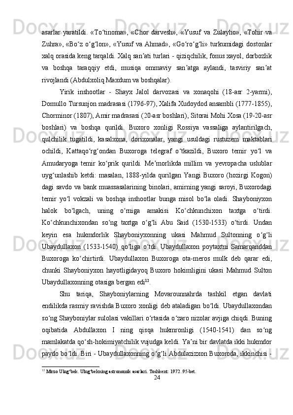 asarlar   yaratildi.   «To tinoma»,   «Chor   darvesh»,   «Yusuf   va   Zulayho»,   «Tohir   vaʻ
Zuhra»,  «Bo z o g lon»,  «Yusuf  va  Ahmad»,  «Go ro g li»  turkumidagi  dostonlar	
ʻ ʻ ʻ ʻ ʻ ʻ
xalq orasida keng tarqaldi. Xalq san ati turlari - qiziqchilik, fonus xayol, dorbozlik	
ʼ
va   boshqa   taraqqiy   etdi,   musiqa   ommaviy   san atga   aylandi,   tasviriy   san at	
ʼ ʼ
rivojlandi (Abdulxoliq Maxdum va boshqalar).
Yirik   inshootlar   -   Shayx   Jalol   darvozasi   va   xonaqohi   (18-asr   2-yarmi),
Domullo Tursunjon madrasasi (1796-97), Xalifa Xudoydod ansambli (1777-1855),
Chorminor (1807), Amir madrasasi (20-asr boshlari), Sitorai Mohi Xosa (19-20-asr
boshlari)   va   boshqa   qurildi.   Buxoro   xonligi   Rossiya   vassaliga   aylantirilgach,
qulchilik   tugatildi,   kasalxona,   dorixonalar,   yangi   usuldagi   rustuzem   maktablari
ochildi,   Kattaqo rg ondan   Buxoroga   telegraf   o tkazildi,   Buxoro   temir   yo l   va	
ʻ ʻ ʻ ʻ
Amudaryoga   temir   ko prik   qurildi.   Me morlikda   millim   va   yevropacha   uslublar	
ʻ ʼ
uyg unlashib   ketdi:   masalan,   1888-yilda   qurilgan   Yangi   Buxoro   (hozirgi   Kogon)	
ʻ
dagi savdo va bank muassasalarining binolari, amirning yangi saroyi, Buxorodagi
temir   yo l   vokzali   va   boshqa   inshootlar   bunga   misol   bo la   oladi.   Shayboniyxon	
ʻ ʻ
halok   bo lgach,   uning   o rniga   amakisi   Ko chkunchixon   taxtga   o tirdi.	
ʻ ʻ ʻ ʻ
Ko chkunchixondan   so ng   taxtga   o g li   Abu   Said   (1530-1533)   o tirdi.   Undan	
ʻ ʻ ʻ ʻ ʻ
keyin   esa   hukmdorlik   Shayboniyxonning   ukasi   Mahmud   Sultonning   o g li	
ʻ ʻ
Ubaydullaxon   (1533-1540)   qo liga   o tdi.   Ubaydullaxon   poytaxtni   Samarqanddan	
ʻ ʻ
Buxoroga   ko chirtirdi.   Ubaydullaxon   Buxoroga   ota-meros   mulk   deb   qarar   edi,	
ʻ
chunki   Shayboniyxon   hayotligidayoq   Buxoro   hokimligini   ukasi   Mahmud   Sulton
Ubaydullaxonning otasiga bergan edi 12
. 
Shu   tariqa,   Shayboniylarning   Movarounnahrda   tashkil   etgan   davlati
endilikda rasmiy ravishda Buxoro xonligi deb ataladigan bo ldi. Ubaydullaxondan	
ʻ
so ng Shayboniylar sulolasi vakillari o rtasida o zaro nizolar avjiga chiqdi. Buning	
ʻ ʻ ʻ
oqibatida   Abdullaxon   I   ning   qisqa   hukmronligi   (1540-1541)   dan   so ng	
ʻ
mamlakatda qo sh-hokimiyatchilik vujudga keldi. Ya ni bir davlatda ikki hukmdor	
ʻ ʼ
paydo bo ldi. Biri - Ubaydullaxonning o g li Abdulazizxon Buxoroda, ikkinchisi -	
ʻ ʻ ʻ
12
 Mirzo Ulug‘bek. Ulug‘bekning astronomik asarlari.  Toshkent: 1972. 95-bet.
24 