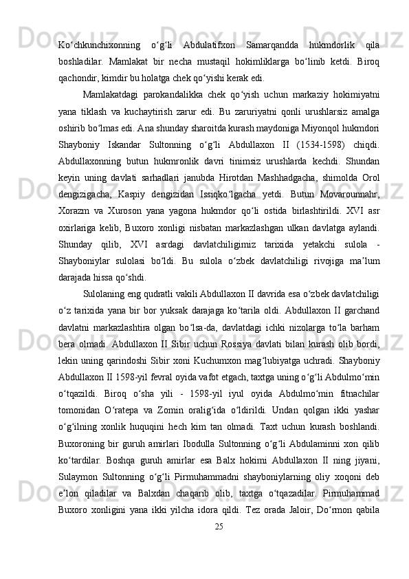 Ko chkunchixonning   o g li   Abdulatifxon   Samarqandda   hukmdorlik   qilaʻ ʻ ʻ
boshladilar.   Mamlakat   bir   necha   mustaqil   hokimliklarga   bo linib   ketdi.   Biroq	
ʻ
qachondir, kimdir bu holatga chek qo yishi kerak edi.	
ʻ
Mamlakatdagi   parokandalikka   chek   qo yish   uchun   markaziy   hokimiyatni	
ʻ
yana   tiklash   va   kuchaytirish   zarur   edi.   Bu   zaruriyatni   qonli   urushlarsiz   amalga
oshirib bo lmas edi. Ana shunday sharoitda kurash maydoniga Miyonqol hukmdori	
ʻ
Shayboniy   Iskandar   Sultonning   o g li   Abdullaxon   II   (1534-1598)   chiqdi.	
ʻ ʻ
Abdullaxonning   butun   hukmronlik   davri   tinimsiz   urushlarda   kechdi.   Shundan
keyin   uning   davlati   sarhadlari   janubda   Hirotdan   Mashhadgacha,   shimolda   Orol
dengizigacha,   Kaspiy   dengizidan   Issiqko lgacha   yetdi.   Butun   Movarounnahr,	
ʻ
Xorazm   va   Xuroson   yana   yagona   hukmdor   qo li   ostida   birlashtirildi.   XVI   asr	
ʻ
oxirlariga   kelib,   Buxoro   xonligi   nisbatan   markazlashgan   ulkan   davlatga   aylandi.
Shunday   qilib,   XVI   asrdagi   davlatchiligimiz   tarixida   yetakchi   sulola   -
Shayboniylar   sulolasi   bo ldi.   Bu   sulola   o zbek   davlatchiligi   rivojiga   ma lum	
ʻ ʻ ʼ
darajada hissa qo shdi.	
ʻ
Sulolaning eng qudratli vakili Abdullaxon II davrida esa o zbek davlatchiligi	
ʻ
o z   tarixida   yana   bir   bor   yuksak   darajaga   ko tarila   oldi.   Abdullaxon   II   garchand	
ʻ ʻ
davlatni   markazlashtira   olgan   bo lsa-da,   davlatdagi   ichki   nizolarga   to la   barham	
ʻ ʻ
bera   olmadi.   Abdullaxon   II   Sibir   uchun   Rossiya   davlati   bilan   kurash   olib   bordi,
lekin   uning   qarindoshi   Sibir   xoni   Kuchumxon   mag lubiyatga   uchradi.   Shayboniy	
ʻ
Abdullaxon II 1598-yil fevral oyida vafot etgach, taxtga uning o g li Abdulmo min	
ʻ ʻ ʻ
o tqazildi.   Biroq   o sha   yili   -   1598-yil   iyul   oyida   Abdulmo min   fitnachilar	
ʻ ʻ ʻ
tomonidan   O ratepa   va   Zomin   oralig ida   o ldirildi.   Undan   qolgan   ikki   yashar	
ʻ ʻ ʻ
o g ilning   xonlik   huquqini   hech   kim   tan   olmadi.   Taxt   uchun   kurash   boshlandi.	
ʻ ʻ
Buxoroning   bir   guruh   amirlari   Ibodulla   Sultonning   o g li   Abdulaminni   xon   qilib	
ʻ ʻ
ko tardilar.   Boshqa   guruh   amirlar   esa   Balx   hokimi   Abdullaxon   II   ning   jiyani,	
ʻ
Sulaymon   Sultonning   o g li   Pirmuhammadni   shayboniylarning   oliy   xoqoni   deb	
ʻ ʻ
e lon   qiladilar   va   Balxdan   chaqarib   olib,   taxtga   o tqazadilar.   Pirmuhammad	
ʼ ʻ
Buxoro   xonligini   yana   ikki   yilcha   idora   qildi.   Tez   orada   Jaloir,   Do rmon   qabila	
ʻ
25 