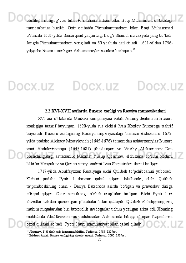 boshliqlarining ig vosi bilan Pirmuhammadxon bilan Boqi Muhammad o rtasidagiʻ ʻ
munosabatlar   buzildi.   Oxir   oqibatda   Pirmuhammadxon   bilan   Boqi   Muhammad
o rtasida 1601-yilda Samarqand yaqinidagi Bog i Shamol mavzeyida jang bo ladi.	
ʻ ʻ ʻ
Jangda Pirmuhammadxon yengiladi va 80 yoshida qatl etiladi. 1601-yildan 1756-
yilgacha Buxoro xonligini Ashtarxoniylar sulolasi boshqardi 13
.
2.2 XVI-XVII asrlarda Buxoro xonligi va Rossiya munosabatlari
XVI   asr   o rtalarida   Moskva   kompaniyasi   vakili   Antony   Jenkinson   Buxoro	
ʻ
xonligiga   tashrif   buyurgan.   1620-yilda   rus   elchisi   Ivan   Xoxlov   Buxoroga   tashrif
buyuradi.   Buxoro   xonligining   Rossiya   imperiyasidagi   birinchi   elchixonasi   1675-
yilda podsho Aleksey Mixaylovich (1645-1676) tomonidan ashtarxoniylar Buxoro
xoni   Abdulazizxonga   (1645-1681)   jihozlangan   va   Vasiliy   Aleksandrov   Dau
boshchiligidagi   astraxanlik   Maxmet   Yusup   Qosimov,   elchixona   bo limi   xodimi	
ʻ
Nikifor Venyukov va Qozon saroyi xodimi Ivan Shapkindan iborat bo lgan.
ʻ
1717-yilda   Abulfayzxon   Rossiyaga   elchi   Qulibek   to pchiboshini   yuboradi.	
ʻ
Elchini   podsho   Pyotr   I   shaxsan   qabul   qilgan.   Ma lumki,   elchi   Qulibek
ʼ
to pchiboshining   onasi   -   Dariya   Buxoroda   asirda   bo lgan   va   pravoslav   diniga	
ʻ ʻ
e tiqod   qilgan.   Otasi   xonlikdagi   o zbek   urug idan   bo lgan.   Elchi   Pyotr   I   ni
ʼ ʻ ʻ ʻ
shvedlar   ustidan   qozonilgan   g alabalar   bilan   qutlaydi.   Qulibek   elchiligining   eng	
ʻ
muhim nuqtalaridan biri buxorolik savdogarlar uchun yozilgan ariza edi. Xonning
maktubida   Abulfayzxon   rus   podshosidan   Astraxanda   hibsga   olingan   fuqarolarini
ozod qilishni so radi. Pyotr I buni mamnuniyat bilan qabul qiladi	
ʻ 14
.
13
 Akramov, T. O‘zbek xalq hunarmandchiligi. Toshkent: 1985. 120-bet.
14
 Bukhara Amiri. Buxoro xonligining siyosiy tuzumi.  Toshkent: 2000. 150-bet.
26 