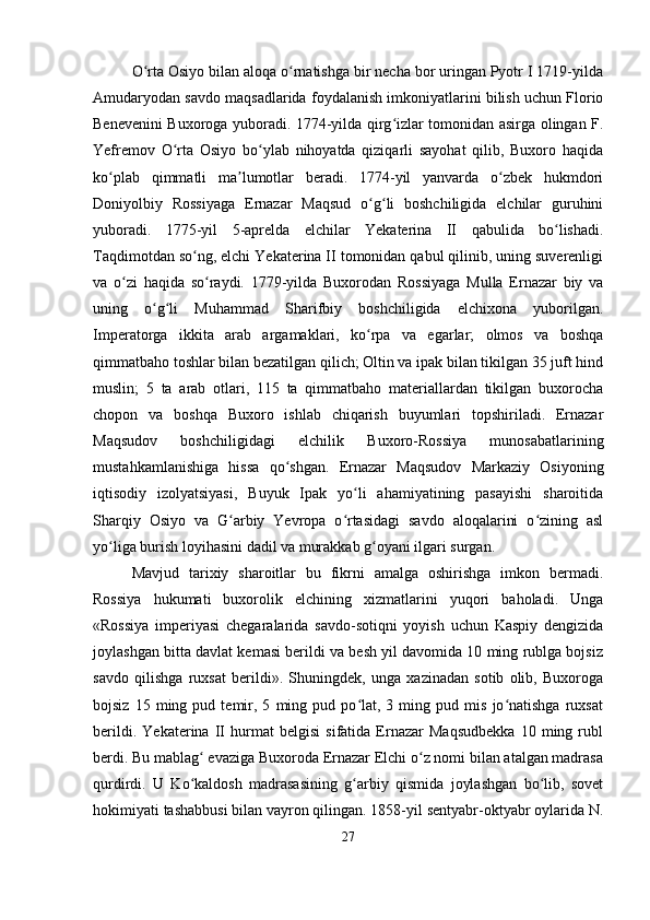 O rta Osiyo bilan aloqa o rnatishga bir necha bor uringan Pyotr I 1719-yildaʻ ʻ
Amudaryodan savdo maqsadlarida foydalanish imkoniyatlarini bilish uchun Florio
Benevenini Buxoroga yuboradi. 1774-yilda qirg izlar tomonidan asirga olingan F.	
ʻ
Yefremov   O rta   Osiyo   bo ylab   nihoyatda   qiziqarli   sayohat   qilib,   Buxoro   haqida	
ʻ ʻ
ko plab   qimmatli   ma lumotlar   beradi.   1774-yil   yanvarda   o zbek   hukmdori	
ʻ ʼ ʻ
Doniyolbiy   Rossiyaga   Ernazar   Maqsud   o g li   boshchiligida   elchilar   guruhini	
ʻ ʻ
yuboradi.   1775-yil   5-aprelda   elchilar   Yekaterina   II   qabulida   bo lishadi.	
ʻ
Taqdimotdan so ng, elchi Yekaterina II tomonidan qabul qilinib, uning suverenligi	
ʻ
va   o zi   haqida   so raydi.   1779-yilda   Buxorodan   Rossiyaga   Mulla   Ernazar   biy   va	
ʻ ʻ
uning   o g li   Muhammad   Sharifbiy   boshchiligida   elchixona   yuborilgan.	
ʻ ʻ
Imperatorga   ikkita   arab   argamaklari,   ko rpa   va   egarlar;   olmos   va   boshqa	
ʻ
qimmatbaho toshlar bilan bezatilgan qilich; Oltin va ipak bilan tikilgan 35 juft hind
muslin;   5   ta   arab   otlari,   115   ta   qimmatbaho   materiallardan   tikilgan   buxorocha
chopon   va   boshqa   Buxoro   ishlab   chiqarish   buyumlari   topshiriladi.   Ernazar
Maqsudov   boshchiligidagi   elchilik   Buxoro-Rossiya   munosabatlarining
mustahkamlanishiga   hissa   qo shgan.   Ernazar   Maqsudov   Markaziy   Osiyoning	
ʻ
iqtisodiy   izolyatsiyasi,   Buyuk   Ipak   yo li   ahamiyatining   pasayishi   sharoitida	
ʻ
Sharqiy   Osiyo   va   G arbiy   Yevropa   o rtasidagi   savdo   aloqalarini   o zining   asl	
ʻ ʻ ʻ
yo liga burish loyihasini dadil va murakkab g oyani ilgari surgan.	
ʻ ʻ
Mavjud   tarixiy   sharoitlar   bu   fikrni   amalga   oshirishga   imkon   bermadi.
Rossiya   hukumati   buxorolik   elchining   xizmatlarini   yuqori   baholadi.   Unga
«Rossiya   imperiyasi   chegaralarida   savdo-sotiqni   yoyish   uchun   Kaspiy   dengizida
joylashgan bitta davlat kemasi berildi va besh yil davomida 10 ming rublga bojsiz
savdo   qilishga   ruxsat   berildi».   Shuningdek,   unga   xazinadan   sotib   olib,   Buxoroga
bojsiz   15  ming   pud  temir,  5   ming   pud  po lat,   3  ming  pud   mis   jo natishga   ruxsat	
ʻ ʻ
berildi.   Yekaterina   II   hurmat   belgisi   sifatida   Ernazar   Maqsudbekka   10   ming   rubl
berdi. Bu mablag  evaziga Buxoroda Ernazar Elchi o z nomi bilan atalgan madrasa	
ʻ ʻ
qurdirdi.   U   Ko kaldosh   madrasasining   g arbiy   qismida   joylashgan   bo lib,   sovet
ʻ ʻ ʻ
hokimiyati tashabbusi bilan vayron qilingan. 1858-yil sentyabr-oktyabr oylarida N.
27 