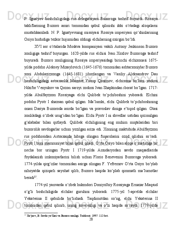 P.   Ignatyev   boshchiligidagi   rus   delegatsiyasi   Buxoroga   tashrif   buyurdi.   Rossiya
takliflarining   Buxoro   amiri   tomonidan   qabul   qilinishi   ikki   o rtadagi   aloqalarniʻ
mustahkamladi.   N.   P.   Ignatyevning   missiyasi   Rossiya   imperiyasi   qo shinlarining	
ʻ
Osiyo hududiga tezkor hujumidan oldingi elchilarning oxirgisi bo ldi.	
ʻ
XVI   asr   o rtalarida   Moskva   kompaniyasi   vakili   Antony   Jenkinson   Buxoro	
ʻ
xonligiga   tashrif   buyurgan.   1620-yilda   rus   elchisi   Ivan   Xoxlov   Buxoroga   tashrif
buyuradi.   Buxoro   xonligining   Rossiya   imperiyasidagi   birinchi   elchixonasi   1675-
yilda podsho Aleksey Mixaylovich (1645-1676) tomonidan ashtarxoniylar Buxoro
xoni   Abdulazizxonga   (1645-1681)   jihozlangan   va   Vasiliy   Aleksandrov   Dau
boshchiligidagi   astraxanlik   Maxmet   Yusup   Qosimov,   elchixona   bo limi   xodimi	
ʻ
Nikifor Venyukov va Qozon saroyi xodimi Ivan Shapkindan iborat bo lgan. 1717-
ʻ
yilda   Abulfayzxon   Rossiyaga   elchi   Qulibek   to pchiboshini   yuboradi.   Elchini	
ʻ
podsho   Pyotr   I   shaxsan   qabul   qilgan.   Ma lumki,   elchi   Qulibek   to pchiboshining	
ʼ ʻ
onasi   Dariya   Buxoroda   asirda   bo lgan   va   pravoslav   diniga   e tiqod   qilgan.   Otasi	
ʻ ʼ
xonlikdagi o zbek urug idan bo lgan. Elchi Pyotr I ni shvedlar ustidan qozonilgan	
ʻ ʻ ʻ
g alabalar   bilan   qutlaydi.   Qulibek   elchiligining   eng   muhim   nuqtalaridan   biri	
ʻ
buxorolik savdogarlar uchun yozilgan ariza edi. Xonning maktubida Abulfayzxon
rus   podshosidan   Astraxanda   hibsga   olingan   fuqarolarini   ozod   qilishni   so radi.	
ʻ
Pyotr I buni mamnuniyat bilan qabul qiladi. O rta Osiyo bilan aloqa o rnatishga bir	
ʻ ʻ
necha   bor   uringan   Pyotr   I   1719-yilda   Amudaryodan   savdo   maqsadlarida
foydalanish   imkoniyatlarini   bilish   uchun   Florio   Benevenini   Buxoroga   yuboradi.
1774-yilda   qirg izlar   tomonidan   asirga   olingan   F.   Yefremov   O rta   Osiyo   bo ylab	
ʻ ʻ ʻ
nihoyatda   qiziqarli   sayohat   qilib,   Buxoro   haqida   ko plab   qimmatli   ma lumotlar	
ʻ ʼ
beradi 15
.
1774-yil yanvarda o zbek hukmdori Doniyolbiy Rossiyaga Ernazar Maqsud	
ʻ
o g li   boshchiligida   elchilar   guruhini   yuboradi.   1775-yil   5-aprelda   elchilar	
ʻ ʻ
Yekaterina   II   qabulida   bo lishadi.   Taqdimotdan   so ng,   elchi   Yekaterina   II	
ʻ ʻ
tomonidan   qabul   qilinib,   uning   suverenligi   va   o zi   haqida   so raydi.   1779-yilda	
ʻ ʻ
15
 Xo‘jaev, B. Savdo yo‘llari va Buxoro xonligi. Toshkent: 1997. 112-bet.
28 
