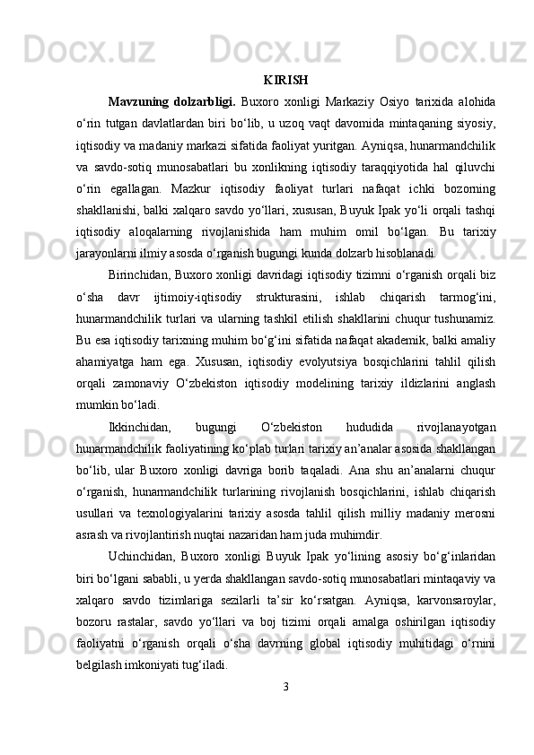 KIRISH
Mavzuning   dolzarbligi .   Buxoro   xonligi   Markaziy   Osiyo   tarixida   alohida
o‘rin   tutgan   davlatlardan   biri   bo‘lib,   u   uzoq   vaqt   davomida   mintaqaning   siyosiy,
iqtisodiy va madaniy markazi sifatida faoliyat yuritgan. Ayniqsa, hunarmandchilik
va   savdo-sotiq   munosabatlari   bu   xonlikning   iqtisodiy   taraqqiyotida   hal   qiluvchi
o‘rin   egallagan.   Mazkur   iqtisodiy   faoliyat   turlari   nafaqat   ichki   bozorning
shakllanishi, balki xalqaro savdo yo‘llari, xususan, Buyuk Ipak yo‘li orqali tashqi
iqtisodiy   aloqalarning   rivojlanishida   ham   muhim   omil   bo‘lgan.   Bu   tarixiy
jarayonlarni ilmiy asosda o‘rganish bugungi kunda dolzarb hisoblanadi.
Birinchidan, Buxoro xonligi davridagi iqtisodiy tizimni o‘rganish orqali biz
o‘sha   davr   ijtimoiy-iqtisodiy   strukturasini,   ishlab   chiqarish   tarmog‘ini,
hunarmandchilik   turlari   va   ularning   tashkil   etilish   shakllarini   chuqur   tushunamiz.
Bu esa iqtisodiy tarixning muhim bo‘g‘ini sifatida nafaqat akademik, balki amaliy
ahamiyatga   ham   ega.   Xususan,   iqtisodiy   evolyutsiya   bosqichlarini   tahlil   qilish
orqali   zamonaviy   O‘zbekiston   iqtisodiy   modelining   tarixiy   ildizlarini   anglash
mumkin bo‘ladi.
Ikkinchidan,   bugungi   O‘zbekiston   hududida   rivojlanayotgan
hunarmandchilik faoliyatining ko‘plab turlari tarixiy an’analar asosida shakllangan
bo‘lib,   ular   Buxoro   xonligi   davriga   borib   taqaladi.   Ana   shu   an’analarni   chuqur
o‘rganish,   hunarmandchilik   turlarining   rivojlanish   bosqichlarini,   ishlab   chiqarish
usullari   va   texnologiyalarini   tarixiy   asosda   tahlil   qilish   milliy   madaniy   merosni
asrash va rivojlantirish nuqtai nazaridan ham juda muhimdir.
Uchinchidan,   Buxoro   xonligi   Buyuk   Ipak   yo‘lining   asosiy   bo‘g‘inlaridan
biri bo‘lgani sababli, u yerda shakllangan savdo-sotiq munosabatlari mintaqaviy va
xalqaro   savdo   tizimlariga   sezilarli   ta’sir   ko‘rsatgan.   Ayniqsa,   karvonsaroylar,
bozoru   rastalar,   savdo   yo‘llari   va   boj   tizimi   orqali   amalga   oshirilgan   iqtisodiy
faoliyatni   o‘rganish   orqali   o‘sha   davrning   global   iqtisodiy   muhitidagi   o‘rnini
belgilash imkoniyati tug‘iladi.
3 