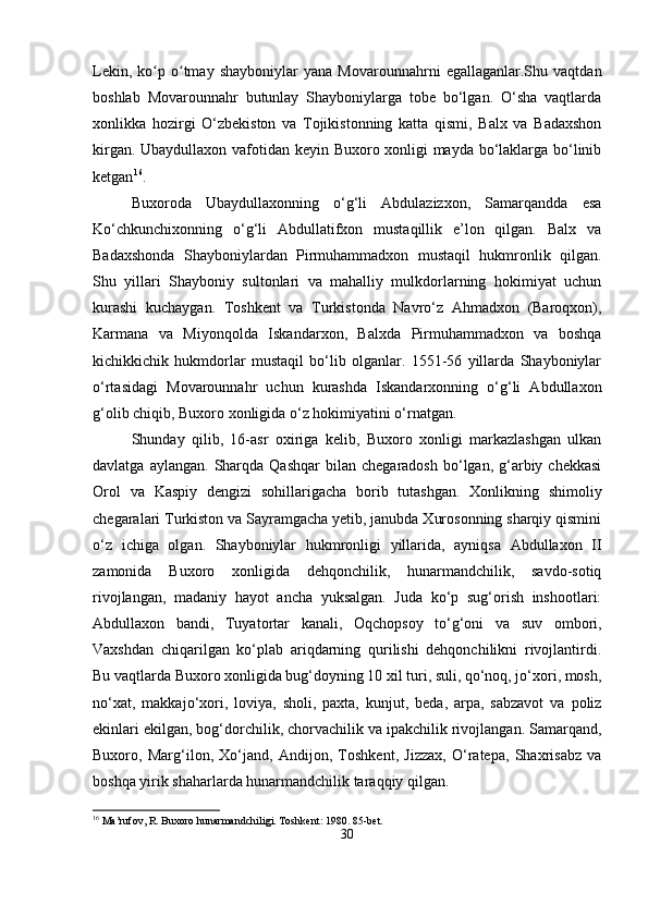 Lekin,   ko p   o tmay   shayboniylar   yana   Movarounnahrni   egallaganlar.Shu   vaqtdanʻ ʻ
boshlab   Movarounnahr   butunlay   Shayboniylarga   tobe   bo‘lgan.   O‘sha   vaqtlarda
xonlikka   hozirgi   O‘zbekiston   va   Tojikistonning   katta   qismi,   Balx   va   Badaxshon
kirgan. Ubaydullaxon vafotidan keyin Buxoro xonligi mayda bo‘laklarga bo‘linib
ketgan 16
.
Buxoroda   Ubaydullaxonning   o‘g‘li   Abdulazizxon,   Samarqandda   esa
Ko‘chkunchixonning   o‘g‘li   Abdullatifxon   mustaqillik   e’lon   qilgan.   Balx   va
Badaxshonda   Shayboniylardan   Pirmuhammadxon   mustaqil   hukmronlik   qilgan.
Shu   yillari   Shayboniy   sultonlari   va   mahalliy   mulkdorlarning   hokimiyat   uchun
kurashi   kuchaygan.   Toshkent   va   Turkistonda   Navro‘z   Ahmadxon   (Baroqxon),
Karmana   va   Miyonqolda   Iskandarxon,   Balxda   Pirmuhammadxon   va   boshqa
kichikkichik   hukmdorlar   mustaqil   bo‘lib   olganlar.   1551-56   yillarda   Shayboniylar
o‘rtasidagi   Movarounnahr   uchun   kurashda   Iskandarxonning   o‘g‘li   Abdullaxon
g‘olib chiqib, Buxoro xonligida o‘z hokimiyatini o‘rnatgan.
Shunday   qilib,   16-asr   oxiriga   kelib,   Buxoro   xonligi   markazlashgan   ulkan
davlatga  aylangan.   Sharqda  Qashqar   bilan  chegaradosh   bo‘lgan,  g‘arbiy  chekkasi
Orol   va   Kaspiy   dengizi   sohillarigacha   borib   tutashgan.   Xonlikning   shimoliy
chegaralari Turkiston va Sayramgacha yetib, janubda Xurosonning sharqiy qismini
o‘z   ichiga   olgan.   Shayboniylar   hukmronligi   yillarida,   ayniqsa   Abdullaxon   II
zamonida   Buxoro   xonligida   dehqonchilik,   hunarmandchilik,   savdo-sotiq
rivojlangan,   madaniy   hayot   ancha   yuksalgan.   Juda   ko‘p   sug‘orish   inshootlari:
Abdullaxon   bandi,   Tuyatortar   kanali,   Oqchopsoy   to‘g‘oni   va   suv   ombori,
Vaxshdan   chiqarilgan   ko‘plab   ariqdarning   qurilishi   dehqonchilikni   rivojlantirdi.
Bu vaqtlarda Buxoro xonligida bug‘doyning 10 xil turi, suli, qo‘noq, jo‘xori, mosh,
no‘xat,   makkajo‘xori,   loviya,   sholi,   paxta,   kunjut,   beda,   arpa,   sabzavot   va   poliz
ekinlari ekilgan, bog‘dorchilik, chorvachilik va ipakchilik rivojlangan. Samarqand,
Buxoro,   Marg‘ilon,   Xo‘jand,   Andijon,   Toshkent,   Jizzax,   O‘ratepa,   Shaxrisabz   va
boshqa yirik shaharlarda hunarmandchilik taraqqiy qilgan.
16
 Ma’rufov, R. Buxoro hunarmandchiligi. Toshkent: 1980. 85-bet.
30 
