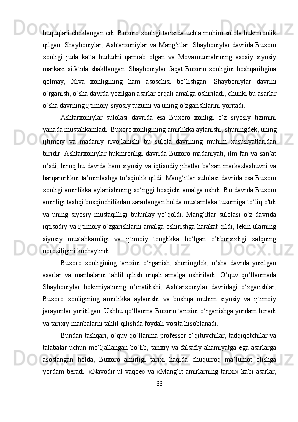 huquqlari cheklangan edi. Buxoro xonligi tarixida uchta muhim sulola hukmronlik
qilgan: Shayboniylar, Ashtarxoniylar va Mang‘itlar. Shayboniylar davrida Buxoro
xonligi   juda   katta   hududni   qamrab   olgan   va   Movarounnahrning   asosiy   siyosiy
markazi   sifatida   shakllangan.   Shayboniylar   faqat   Buxoro   xonligini   boshqaribgina
qolmay,   Xiva   xonligining   ham   asoschisi   bo‘lishgan.   Shayboniylar   davrini
o‘rganish, o‘sha davrda yozilgan asarlar orqali amalga oshiriladi, chunki bu asarlar
o‘sha davrning ijtimoiy-siyosiy tuzumi va uning o‘zgarishlarini yoritadi.
Ashtarxoniylar   sulolasi   davrida   esa   Buxoro   xonligi   o‘z   siyosiy   tizimini
yanada mustahkamladi. Buxoro xonligining amirlikka aylanishi, shuningdek, uning
ijtimoiy   va   madaniy   rivojlanishi   bu   sulola   davrining   muhim   xususiyatlaridan
biridir. Ashtarxoniylar hukmronligi davrida Buxoro madaniyati, ilm-fan va san’at
o‘sdi, biroq bu davrda ham siyosiy va iqtisodiy jihatlar ba’zan markazlashuvni va
barqarorlikni ta’minlashga to‘sqinlik qildi. Mang‘itlar sulolasi davrida esa Buxoro
xonligi amirlikka aylanishining so‘nggi bosqichi amalga oshdi. Bu davrda Buxoro
amirligi tashqi bosqinchilikdan zararlangan holda mustamlaka tuzumiga to‘liq o'tdi
va   uning   siyosiy   mustaqilligi   butunlay   yo‘qoldi.   Mang‘itlar   sulolasi   o‘z   davrida
iqtisodiy va ijtimoiy o‘zgarishlarni amalga oshirishga harakat qildi, lekin ularning
siyosiy   mustahkamligi   va   ijtimoiy   tenglikka   bo‘lgan   e’tiborsizligi   xalqning
noroziligini kuchaytirdi.
Buxoro   xonligining   tarixini   o‘rganish,   shuningdek,   o‘sha   davrda   yozilgan
asarlar   va   manbalarni   tahlil   qilish   orqali   amalga   oshiriladi.   O‘quv   qo‘llanmada
Shayboniylar   hokimiyatining   o‘rnatilishi,   Ashtarxoniylar   davridagi   o‘zgarishlar,
Buxoro   xonligining   amirlikka   aylanishi   va   boshqa   muhim   siyosiy   va   ijtimoiy
jarayonlar yoritilgan. Ushbu qo‘llanma Buxoro tarixini o‘rganishga yordam beradi
va tarixiy manbalarni tahlil qilishda foydali vosita hisoblanadi.
Bundan tashqari, o‘quv qo‘llanma professor-o‘qituvchilar, tadqiqotchilar va
talabalar  uchun mo‘ljallangan  bo‘lib, tarixiy va falsafiy  ahamiyatga ega asarlarga
asoslangan   holda,   Buxoro   amirligi   tarixi   haqida   chuqurroq   ma’lumot   olishga
yordam   beradi.   «Navodir-ul-vaqoe»   va   «Mang‘it   amirlarning   tarixi»   kabi   asarlar,
33 