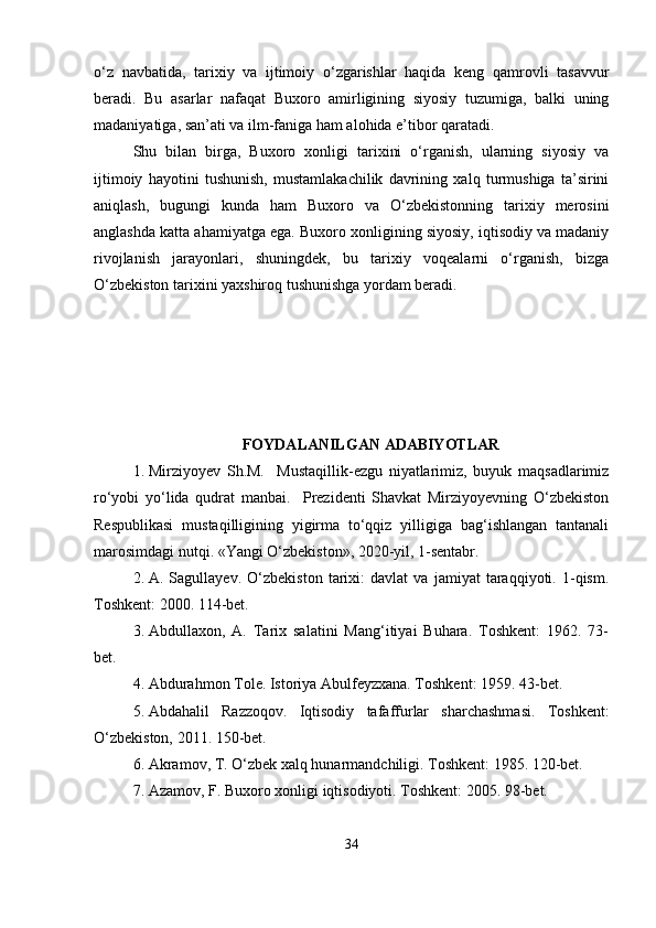 o‘z   navbatida,   tarixiy   va   ijtimoiy   o‘zgarishlar   haqida   keng   qamrovli   tasavvur
beradi.   Bu   asarlar   nafaqat   Buxoro   amirligining   siyosiy   tuzumiga,   balki   uning
madaniyatiga, san’ati va ilm-faniga ham alohida e’tibor qaratadi.
Shu   bilan   birga,   Buxoro   xonligi   tarixini   o‘rganish,   ularning   siyosiy   va
ijtimoiy   hayotini   tushunish,   mustamlakachilik   davrining   xalq   turmushiga   ta’sirini
aniqlash,   bugungi   kunda   ham   Buxoro   va   O‘zbekistonning   tarixiy   merosini
anglashda katta ahamiyatga ega. Buxoro xonligining siyosiy, iqtisodiy va madaniy
rivojlanish   jarayonlari,   shuningdek,   bu   tarixiy   voqealarni   o‘rganish,   bizga
O‘zbekiston tarixini yaxshiroq tushunishga yordam beradi.
FOYDALANILGAN ADABIYOTLAR
1. Mirziyoyev   Sh.M.     Mustaqillik-ezgu   niyatlarimiz,   buyuk   maqsadlarimiz
ro‘yobi   yo‘lida   qudrat   manbai.     Prezidenti   Shavkat   Mirziyoyevning   O‘zbekiston
Respublikasi  mustaqilligining  yigirma  to‘qqiz  yilligiga  bag‘ishlangan  tantanali
marosimdagi nutqi. «Yangi O‘zbekiston», 2020-yil, 1-sentabr.
2. A.   Sagullayev.   O‘zbekiston   tarixi:   davlat   va   jamiyat   taraqqiyoti.   1-qism.
Toshkent: 2000. 114-bet.
3. Abdullaxon,   A.   Tarix   salatini   Mang‘itiyai   Buhara.   Toshkent:   1962.   73-
bet.
4. Abdurahmon Tole. Istoriya Abulfeyzxana. Toshkent: 1959. 43-bet.
5. Abdahalil   Razzoqov.   Iqtisodiy   tafaffurlar   sharchashmasi.   Toshkent:
O‘zbekiston, 2011. 150-bet.
6. Akramov, T. O‘zbek xalq hunarmandchiligi. Toshkent: 1985. 120-bet.
7. Azamov, F. Buxoro xonligi iqtisodiyoti. Toshkent: 2005. 98-bet.
34 