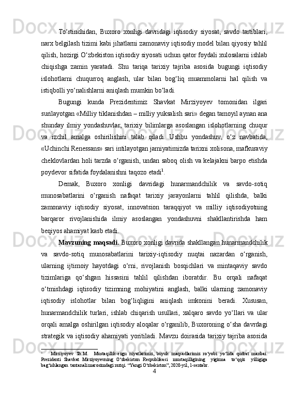To‘rtinchidan,   Buxoro   xonligi   davridagi   iqtisodiy   siyosat,   savdo   tartiblari,
narx belgilash tizimi kabi jihatlarni zamonaviy iqtisodiy model bilan qiyosiy tahlil
qilish, hozirgi O‘zbekiston iqtisodiy siyosati uchun qator foydali xulosalarni ishlab
chiqishga   zamin   yaratadi.   Shu   tariqa   tarixiy   tajriba   asosida   bugungi   iqtisodiy
islohotlarni   chuqurroq   anglash,   ular   bilan   bog‘liq   muammolarni   hal   qilish   va
istiqbolli yo‘nalishlarni aniqlash mumkin bo‘ladi.
Bugungi   kunda   Prezidentimiz   Shavkat   Mirziyoyev   tomonidan   ilgari
surilayotgan «Milliy tiklanishdan – milliy yuksalish sari» degan tamoyil aynan ana
shunday   ilmiy   yondashuvlar,   tarixiy   bilimlarga   asoslangan   islohotlarning   chuqur
va   izchil   amalga   oshirilishini   talab   qiladi.   Ushbu   yondashuv,   o‘z   navbatida,
«Uchinchi Renessans» sari intilayotgan jamiyatimizda tarixni xolisona, mafkuraviy
cheklovlardan holi tarzda o‘rganish, undan saboq olish va kelajakni barpo etishda
poydevor sifatida foydalanishni taqozo etadi 1
.
Demak,   Buxoro   xonligi   davridagi   hunarmandchilik   va   savdo-sotiq
munosabatlarini   o‘rganish   nafaqat   tarixiy   jarayonlarni   tahlil   qilishda,   balki
zamonaviy   iqtisodiy   siyosat,   innovatsion   taraqqiyot   va   milliy   iqtisodiyotning
barqaror   rivojlanishida   ilmiy   asoslangan   yondashuvni   shakllantirishda   ham
beqiyos ahamiyat kasb etadi.
Mavzuning  maqsadi.  Buxoro xonligi davrida shakllangan hunarmandchilik
va   savdo-sotiq   munosabatlarini   tarixiy-iqtisodiy   nuqtai   nazardan   o‘rganish,
ularning   ijtimoiy   hayotdagi   o‘rni,   rivojlanish   bosqichlari   va   mintaqaviy   savdo
tizimlariga   qo‘shgan   hissasini   tahlil   qilishdan   iboratdir.   Bu   orqali   nafaqat
o‘tmishdagi   iqtisodiy   tizimning   mohiyatini   anglash,   balki   ularning   zamonaviy
iqtisodiy   islohotlar   bilan   bog‘liqligini   aniqlash   imkonini   beradi.   Xususan,
hunarmandchilik   turlari,   ishlab   chiqarish   usullari,   xalqaro   savdo   yo‘llari   va   ular
orqali   amalga  oshirilgan iqtisodiy  aloqalar  o‘rganilib,  Buxoroning o‘sha  davrdagi
strategik va iqtisodiy ahamiyati  yoritiladi. Mavzu doirasida tarixiy tajriba asosida
1
      Mirziyoyev   Sh.M.     Mustaqillik-ezgu   niyatlarimiz,   buyuk   maqsadlarimiz   ro‘yobi   yo‘lida   qudrat   manbai.
Prezidenti   Shavkat   Mirziyoyevning   O‘zbekiston   Respublikasi     mustaqilligining     yigirma     to‘qqiz     yilligiga
bag‘ishlangan  tantanali marosimdagi nutqi.  “Yangi O‘zbekiston”, 2020-yil, 1-sentabr .
4 