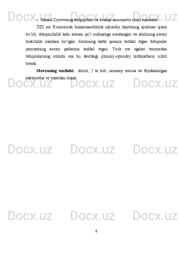  Hamid Ziyoevning tadqiqotlari va boshqa zamonaviy ilmiy manbalar.
XIX   asr   Buxorosida   hunarmandchilik   iqtisodiy   hayotning   ajralmas   qismi
bo‘lib,   dehqonchilik   kabi   asosan   qo‘l   mehnatiga   asoslangan   va   aholining   asosiy
tirikchilik   manbasi   bo‘lgan.   Aholining   katta   qismini   tashkil   etgan   dehqonlar
jamiyatning   asosiy   qatlamini   tashkil   etgan.   Yirik   yer   egalari   tomonidan
dehqonlarning   ezilishi   esa   bu   davrdagi   ijtimoiy-iqtisodiy   ziddiyatlarni   ochib
beradi.
Mavzuning   tuzilishi:     kirish,   2   ta   bob,   umumiy   xulosa   va   foydalanilgan
adabiyotlar ro‘yxatidan iborat.
6 