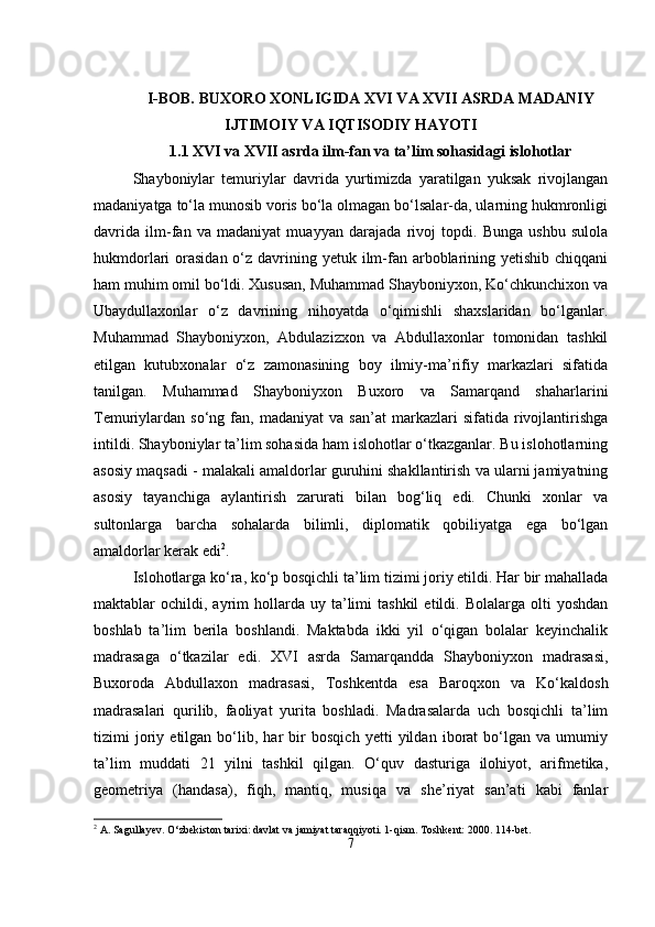 I-BOB.  BUXORO XONLIGIDA XVI VA XVII ASRDA   MADANIY
IJTIMOIY VA IQTISODIY HAYOTI
1.1 XVI va XVII asrda ilm-fan va ta’lim sohasidagi islohotlar
Shayboniylar   temuriylar   davrida   yurtimizda   yaratilgan   yuksak   rivojlangan
madaniyatga to‘la munosib voris bo‘la olmagan bo‘lsalar-da, ularning hukmronligi
davrida   ilm-fan   va   madaniyat   muayyan   darajada   rivoj   topdi.   Bunga   ushbu   sulola
hukmdorlari  orasidan  o‘z davrining yetuk ilm-fan arboblarining yetishib chiqqani
ham muhim omil bo‘ldi. Xususan, Muhammad Shayboniyxon, Ko‘chkunchixon va
Ubaydullaxonlar   o‘z   davrining   nihoyatda   o‘qimishli   shaxslaridan   bo‘lganlar.
Muhammad   Shayboniyxon,   Abdulazizxon   va   Abdullaxonlar   tomonidan   tashkil
etilgan   kutubxonalar   o‘z   zamonasining   boy   ilmiy-ma’rifiy   markazlari   sifatida
tanilgan.   Muhammad   Shayboniyxon   Buxoro   va   Samarqand   shaharlarini
Temuriylardan  so‘ng   fan,  madaniyat   va  san’at   markazlari   sifatida   rivojlantirishga
intildi. Shayboniylar ta’lim sohasida ham islohotlar o‘tkazganlar. Bu islohotlarning
asosiy maqsadi - malakali amaldorlar guruhini shakllantirish va ularni jamiyatning
asosiy   tayanchiga   aylantirish   zarurati   bilan   bog‘liq   edi.   Chunki   xonlar   va
sultonlarga   barcha   sohalarda   bilimli,   diplomatik   qobiliyatga   ega   bo‘lgan
amaldorlar kerak edi 2
.
Islohotlarga ko‘ra, ko‘p bosqichli ta’lim tizimi joriy etildi. Har bir mahallada
maktablar   ochildi,  ayrim  hollarda  uy  ta’limi  tashkil   etildi.  Bolalarga   olti   yoshdan
boshlab   ta’lim   berila   boshlandi.   Maktabda   ikki   yil   o‘qigan   bolalar   keyinchalik
madrasaga   o‘tkazilar   edi.   XVI   asrda   Samarqandda   Shayboniyxon   madrasasi,
Buxoroda   Abdullaxon   madrasasi,   Toshkentda   esa   Baroqxon   va   Ko‘kaldosh
madrasalari   qurilib,   faoliyat   yurita   boshladi.   Madrasalarda   uch   bosqichli   ta’lim
tizimi   joriy   etilgan   bo‘lib,   har   bir   bosqich   yetti   yildan   iborat   bo‘lgan   va   umumiy
ta’lim   muddati   21   yilni   tashkil   qilgan.   O‘quv   dasturiga   ilohiyot,   arifmetika,
geometriya   (handasa),   fiqh,   mantiq,   musiqa   va   she’riyat   san’ati   kabi   fanlar
2
 A. Sagullayev. O‘zbekiston tarixi: davlat va jamiyat taraqqiyoti. 1-qism. Toshkent: 2000. 114-bet.
7 