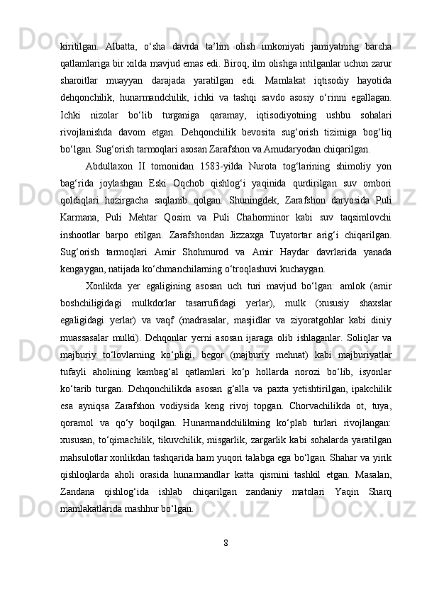 kiritilgan.   Albatta,   o‘sha   davrda   ta’lim   olish   imkoniyati   jamiyatning   barcha
qatlamlariga bir xilda mavjud emas edi. Biroq, ilm olishga intilganlar uchun zarur
sharoitlar   muayyan   darajada   yaratilgan   edi.   Mamlakat   iqtisodiy   hayotida
dehqonchilik,   hunarmandchilik,   ichki   va   tashqi   savdo   asosiy   o‘rinni   egallagan.
Ichki   nizolar   bo‘lib   turganiga   qaramay,   iqtisodiyotning   ushbu   sohalari
rivojlanishda   davom   etgan.   Dehqonchilik   bevosita   sug‘orish   tizimiga   bog‘liq
bo‘lgan. Sug‘orish tarmoqlari asosan Zarafshon va Amudaryodan chiqarilgan.
Abdullaxon   II   tomonidan   1583-yilda   Nurota   tog‘larining   shimoliy   yon
bag‘rida   joylashgan   Eski   Oqchob   qishlog‘i   yaqinida   qurdirilgan   suv   ombori
qoldiqlari   hozirgacha   saqlanib   qolgan.   Shuningdek,   Zarafshon   daryosida   Puli
Karmana,   Puli   Mehtar   Qosim   va   Puli   Chahorminor   kabi   suv   taqsimlovchi
inshootlar   barpo   etilgan.   Zarafshondan   Jizzaxga   Tuyatortar   arig‘i   chiqarilgan.
Sug‘orish   tarmoqlari   Amir   Shohmurod   va   Amir   Haydar   davrlarida   yanada
kengaygan, natijada ko‘chmanchilarning o‘troqlashuvi kuchaygan.
Xonlikda   yer   egaligining   asosan   uch   turi   mavjud   bo‘lgan:   amlok   (amir
boshchiligidagi   mulkdorlar   tasarrufidagi   yerlar),   mulk   (xususiy   shaxslar
egaligidagi   yerlar)   va   vaqf   (madrasalar,   masjidlar   va   ziyoratgohlar   kabi   diniy
muassasalar   mulki).   Dehqonlar   yerni   asosan   ijaraga   olib   ishlaganlar.   Soliqlar   va
majburiy   to‘lovlarning   ko‘pligi,   begor   (majburiy   mehnat)   kabi   majburiyatlar
tufayli   aholining   kambag‘al   qatlamlari   ko‘p   hollarda   norozi   bo‘lib,   isyonlar
ko‘tarib   turgan.   Dehqonchilikda   asosan   g‘alla   va   paxta   yetishtirilgan,   ipakchilik
esa   ayniqsa   Zarafshon   vodiysida   keng   rivoj   topgan.   Chorvachilikda   ot,   tuya,
qoramol   va   qo‘y   boqilgan.   Hunarmandchilikning   ko‘plab   turlari   rivojlangan:
xususan,   to‘qimachilik,   tikuvchilik,   misgarlik,   zargarlik   kabi   sohalarda   yaratilgan
mahsulotlar xonlikdan tashqarida ham yuqori talabga ega bo‘lgan. Shahar va yirik
qishloqlarda   aholi   orasida   hunarmandlar   katta   qismini   tashkil   etgan.   Masalan,
Zandana   qishlog‘ida   ishlab   chiqarilgan   zandaniy   matolari   Yaqin   Sharq
mamlakatlarida mashhur bo‘lgan.
8 