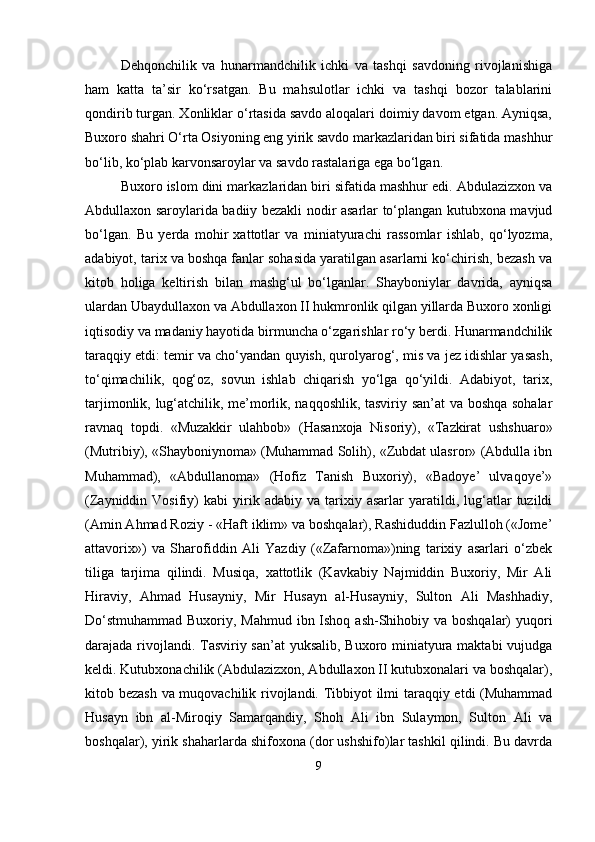 Dehqonchilik   va   hunarmandchilik   ichki   va   tashqi   savdoning   rivojlanishiga
ham   katta   ta’sir   ko‘rsatgan.   Bu   mahsulotlar   ichki   va   tashqi   bozor   talablarini
qondirib turgan. Xonliklar o‘rtasida savdo aloqalari doimiy davom etgan. Ayniqsa,
Buxoro shahri O‘rta Osiyoning eng yirik savdo markazlaridan biri sifatida mashhur
bo‘lib, ko‘plab karvonsaroylar va savdo rastalariga ega bo‘lgan.
Buxoro islom dini markazlaridan biri sifatida mashhur edi. Abdulazizxon va
Abdullaxon saroylarida badiiy bezakli nodir asarlar to‘plangan kutubxona mavjud
bo‘lgan.   Bu   yerda   mohir   xattotlar   va   miniatyurachi   rassomlar   ishlab,   qo‘lyozma,
adabiyot, tarix va boshqa fanlar sohasida yaratilgan asarlarni ko‘chirish, bezash va
kitob   holiga   keltirish   bilan   mashg‘ul   bo‘lganlar.   Shayboniylar   davrida,   ayniqsa
ulardan Ubaydullaxon va Abdullaxon II hukmronlik qilgan yillarda Buxoro xonligi
iqtisodiy va madaniy hayotida birmuncha o‘zgarishlar ro‘y berdi. Hunarmandchilik
taraqqiy etdi: temir va cho‘yandan quyish, qurolyarog‘, mis va jez idishlar yasash,
to‘qimachilik,   qog‘oz,   sovun   ishlab   chiqarish   yo‘lga   qo‘yildi.   Adabiyot,   tarix,
tarjimonlik, lug‘atchilik, me’morlik, naqqoshlik, tasviriy san’at va boshqa sohalar
ravnaq   topdi.   «Muzakkir   ulahbob»   (Hasanxoja   Nisoriy),   «Tazkirat   ushshuaro»
(Mutribiy), «Shayboniynoma» (Muhammad Solih), «Zubdat ulasror» (Abdulla ibn
Muhammad),   «Abdullanoma»   (Hofiz   Tanish   Buxoriy),   «Badoye’   ulvaqoye’»
(Zayniddin  Vosifiy)   kabi   yirik   adabiy   va  tarixiy  asarlar   yaratildi,  lug‘atlar   tuzildi
(Amin Ahmad Roziy - «Haft iklim» va boshqalar), Rashiduddin Fazlulloh («Jome’
attavorix»)   va   Sharofiddin   Ali   Yazdiy   («Zafarnoma»)ning   tarixiy   asarlari   o‘zbek
tiliga   tarjima   qilindi.   Musiqa,   xattotlik   (Kavkabiy   Najmiddin   Buxoriy,   Mir   Ali
Hiraviy,   Ahmad   Husayniy,   Mir   Husayn   al-Husayniy,   Sulton   Ali   Mashhadiy,
Do‘stmuhammad Buxoriy, Mahmud ibn Ishoq ash-Shihobiy va boshqalar) yuqori
darajada rivojlandi. Tasviriy san’at  yuksalib, Buxoro miniatyura maktabi  vujudga
keldi. Kutubxonachilik (Abdulazizxon, Abdullaxon II kutubxonalari va boshqalar),
kitob bezash va muqovachilik rivojlandi. Tibbiyot ilmi taraqqiy etdi (Muhammad
Husayn   ibn   al-Miroqiy   Samarqandiy,   Shoh   Ali   ibn   Sulaymon,   Sulton   Ali   va
boshqalar), yirik shaharlarda shifoxona (dor ushshifo)lar tashkil qilindi. Bu davrda
9 