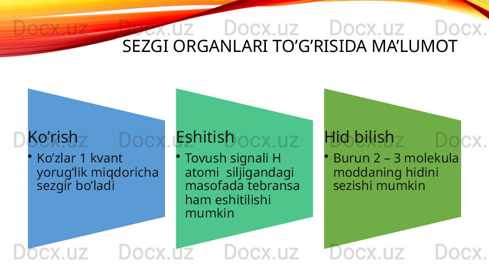 SEZGI ORGANLARI TO’G’RISIDA MA’LUMOT
Ko’rish
•
Ko’zlar 1 kvant 
yorug’lik miqdoricha 
sezgir bo’ladi Eshitish 
•
Tovush signali H 
atomi  siljigandagi 
masofada tebransa 
ham eshitilishi 
mumkin Hid bilish
•
Burun 2 – 3 molekula 
moddaning hidini 
sezishi mumkin 